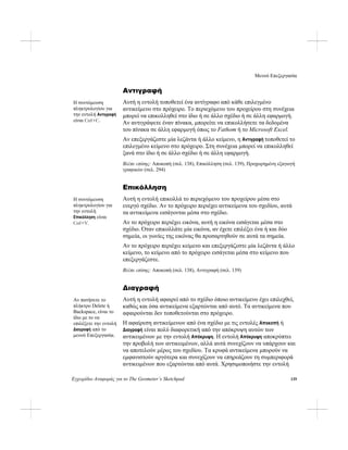 Μενού Επεξεργασία
Εγχειρίδιο Αναφοράς για το The Geometer’s Sketchpad 139
Αντιγραφή
Αυτή η εντολή τοποθετεί ένα αντίγραφο από κάθε επιλεγμένο
αντικείμενο στο πρόχειρο. Το περιεχόμενο του προχείρου στη συνέχεια
μπορεί να επικολληθεί στο ίδιο ή σε άλλο σχέδιο ή σε άλλη εφαρμογή.
Αν αντιγράψετε έναν πίνακα, μπορείτε να επικολλήσετε τα δεδομένα
του πίνακα σε άλλη εφαρμογή όπως το Fathom ή το Microsoft Excel.
Η συντόμευση
πληκτρολογίου για
την εντολή Αντιγραφή
είναι Ctrl+C.
Αν επεξεργάζεστε μία λεζάντα ή άλλο κείμενο, η Αντιγραφή τοποθετεί το
επιλεγμένο κείμενο στο πρόχειρο. Στη συνέχεια μπορεί να επικολληθεί
ξανά στο ίδιο ή σε άλλο σχέδιο ή σε άλλη εφαρμογή.
Βλέπε επίσης: Αποκοπή (σελ. 138), Επικόλληση (σελ. 139), Προχωρημένη εξαγωγή
γραφικών (σελ. 294)
Επικόλληση
Αυτή η εντολή επικολλά το περιεχόμενο του προχείρου μέσα στο
ενεργό σχέδιο. Αν το πρόχειρο περιέχει αντικείμενα του σχεδίου, αυτά
τα αντικείμενα εισάγονται μέσα στο σχέδιο.
Η συντόμευση
πληκτρολογίου για
την εντολή
Επικόλληση είναι
Ctrl+V. Αν το πρόχειρο περιέχει εικόνα, αυτή η εικόνα εισάγεται μέσα στο
σχέδιο. Όταν επικολλάτε μία εικόνα, αν έχετε επιλέξει ένα ή και δύο
σημεία, οι γωνίες της εικόνας θα προσαρτηθούν σε αυτά τα σημεία.
Αν το πρόχειρο περιέχει κείμενο και επεξεργάζεστε μία λεζάντα ή άλλο
κείμενο, το κείμενο από το πρόχειρο εισάγεται μέσα στο κείμενο που
επεξεργάζεστε.
Βλέπε επίσης: Αποκοπή (σελ. 138), Αντιγραφή (σελ. 139)
Διαγραφή
Αυτή η εντολή αφαιρεί από το σχέδιο όποιο αντικείμενο έχει επιλεχθεί,
καθώς και όσα αντικείμενα εξαρτώνται από αυτό. Τα αντικείμενα που
αφαιρούνται δεν τοποθετούνται στο πρόχειρο.
Αν πατήσετε το
πλήκτρο Delete ή
Backspace, είναι το
ίδιο με το να
επιλέξετε την εντολή
Διαγραφή από το
μενού Επεξεργασία.
Η αφαίρεση αντικείμενων από ένα σχέδιο με τις εντολές Αποκοπή ή
Διαγραφή είναι πολύ διαφορετική από την απόκρυψη αυτών των
αντικειμένων με την εντολή Απόκρυψη. Η εντολή Απόκρυψη αποκρύπτει
την προβολή των αντικειμένων, αλλά αυτά συνεχίζουν να υπάρχουν και
να αποτελούν μέρος του σχεδίου. Τα κρυφά αντικείμενα μπορούν να
εμφανιστούν αργότερα και συνεχίζουν να επηρεάζουν τη συμπεριφορά
αντικειμένων που εξαρτώνται από αυτά. Χρησιμοποιήστε την εντολή
 