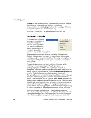 Μενού Επεξεργασία
140 Εγχειρίδιο Αναφοράς για το The Geometer’s Sketchpad
Απόκρυψη αν θέλετε να εμποδίσετε την προβολή αντικειμένων αλλά να
διατηρήσετε το γεωμετρικό τους ρόλο στο έγγραφό σας.
Χρησιμοποιήστε τις εντολές Διαγραφή, Αποκοπή ή Αναίρεση αν θέλετε να
τα αφαιρέσετε μόνιμα από την κατασκευή σας.
Βλέπε επίσης: Αποκοπή (σελ. 138), Απόκρυψη αντικειμένων (σελ. 188)
Κουμπιά ενεργειών
Τα κουμπιά ενεργειών είναι
αντικείμενα του σχεδίου τα
οποία, όταν πατηθούν,
εκτελούν μία ενέργεια που
έχει οριστεί προηγουμένως,
όπως η έναρξη κίνησης σε
κινούμενα γραφικά ή η
απόκρυψη μιας ομάδας αντικειμένων.
Κάθε εντολή στο υπομενού ‘Κουμπιά ενεργειών’ δημιουργεί ένα
ιδιαίτερο είδος κουμπιού ενεργειών. Οι περισσότερες από αυτές τις
εντολές εμφανίζουν ένα πλαίσιο διαλόγου ‘Ιδιότητες’ που σας δίνει τη
δυνατότητα να καθορίσετε με ποιον τρόπο λειτουργεί το κουμπί που
μόλις ορίσατε.
Τα περισσότερα κουμπιά ενεργειών παρέχουν έναν απλό τρόπο
εκτέλεσης ή επανάληψης μιας συνηθισμένης ενέργειας ή
δραστηριότητας του Sketchpad. Για παράδειγμα, μπορείτε να
αποκρύψετε μία ομάδα αντικειμένων επιλέγοντας κάθε αντικείμενο της
ομάδας και μετά χρησιμοποιώντας την εντολή Απόκρυψη αντικειμένων από
το μενού Προβολή ή μπορείτε να δημιουργήσετε ένα κουμπί
Απόκρυψη/Εμφάνιση το οποίο θα αποκρύπτει ή θα εμφανίζει ολόκληρη
την ομάδα αντικειμένων με ένα μόνο κλικ. Μπορείτε να σύρετε το
σημείο A προς το σημείο B με το εργαλείο βέλους επιλογής ή μπορείτε να
δημιουργήσετε ένα κουμπί Μετακίνηση που θα εκτελεί την ενέργεια για
εσάς. Γενικά, τα κουμπιά ενεργειών τα δημιουργείτε για συνηθισμένες,
επαναλαμβανόμενες ενέργειες για δική σας εξυπηρέτηση και για να
διευκολυνθείτε στην κοινή χρήση και την παρουσίαση των σχεδίων σας
σε άλλους που μπορεί να θελήσουν να δουλέψουν με αυτό αργότερα.
Βλέπε επίσης: Κουμπιά ενεργειών (σελ. 47), Κουμπί Απόκρυψη/Εμφάνιση
(σελ. 141), Κουμπί Προσθήκη κίνησης (σελ. 141), Κουμπί Μετακίνηση (σελ. 142),
Κουμπί Παρουσίαση (σελ. 142), Κουμπί Δεσμός (σελ. 143), Κουμπί Μετακύλιση
(σελ. 143), Εργαλεία βέλους επιλογής (σελ. 89), Εργαλείο κειμένου (σελ. 109)
 
