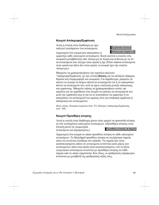 Μενού Επεξεργασία
Εγχειρίδιο Αναφοράς για το The Geometer’s Sketchpad 141
Κουμπί Απόκρυψη/Εμφάνιση
Αυτή η εντολή είναι διαθέσιμη αν έχει
επιλεγεί τουλάχιστον ένα αντικείμενο.
Δημιουργεί ένα κουμπί που αποκρύπτει ή
εμφανίζει κάθε επιλεγμένο αντικείμενο. Κατά κανόνα η ετικέτα ενός
κουμπιού μεταβάλλεται από Απόκρυψη σε Εμφάνιση ανάλογα με το αν
τα αντικείμενα που ελέγχει είναι ορατά ή όχι. (Όταν κάποια αντικείμενα
είναι ορατά και άλλα δεν είναι ορατά, το κουμπί έχει την ετικέτα
Απόκρυψη.)
Μπορείτε να χρησιμοποιήσετε την καρτέλα επιλογών
‘Απόκρυψη/Εμφάνιση’ με την εντολή Ιδιότητες για να αλλάξετε διάφορα
θέματα στη συμπεριφορά του κουμπιού. Για παράδειγμα, μπορείτε να
κάνετε το κουμπί να δείχνει πάντα τα αντικείμενά του ή να αποκρύπτει
πάντα τα αντικείμενά του, αντί να έχετε εναλλαγή μεταξύ απόκρυψης
και εμφάνισης. Μπορείτε επίσης να χρησιμοποιήσετε αυτήν την
καρτέλα για να εμποδίσετε ένα κουμπί να επιλέγει τα αντικείμενά του
μετά την εμφάνισή τους ή για να το αναγκάσετε να εμφανίζει ή να
αποκρύπτει τα αντικείμενά του αμέσως αντί για σταδιακή εμφάνιση ή
απόκρυψη των αντικειμένων.
Βλέπε επίσης: Κουμπιά ενεργειών (σελ. 47), Ιδιότητες Απόκρυψης/Εμφάνισης
(σελ. 160)
Κουμπί Προσθήκη κίνησης
Αυτή η εντολή είναι διαθέσιμη μόνον όταν μπορεί να προστεθεί κίνηση
σε ένα τουλάχιστον επιλεγμένο αντικείμενο. (Προσθήκη κίνησης είναι
δυνατή μόνον σε γεωμετρικά
αντικείμενα και παραμέτρους.)
Δημιουργεί ένα κουμπί το οποίο προσθέτει κίνηση σε κάθε επιλεγμένο
αντικείμενο. Το Sketchpad προσθέτει κίνηση σε ανεξάρτητα σημεία
ώστε να κινούνται ελεύθερα στο επίπεδο. Τα σημεία που είναι
κατασκευασμένα επάνω σε αντικείμενα κινούνται κατά μήκος των
αντικειμένων πάνω στα οποία είναι κατασκευασμένα, ενώ τα άλλα
γεωμετρικά αντικείμενα κινούνται με προσθήκη κίνησης σε κάθε
σημείο από το οποίο εξαρτώνται. Και τέλος, οι αριθμητικές παράμετροι
κινούνται με μεταβολή της αριθμητικής αξίας τους.
 