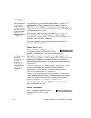 Μενού Επεξεργασία
142 Εγχειρίδιο Αναφοράς για το The Geometer’s Sketchpad
Όταν δημιουργείτε ένα κουμπί Προσθήκης κίνησης, εμφανίζεται η
καρτέλα επιλογών ‘Προσθήκη κίνησης’ του πλαισίου επιλογών
‘Ιδιότητες’, η οποία σας δίνει τη δυνατότητα να ορίσετε την ταχύτητα
και την κατεύθυνση για κάθε κινούμενο σημείο και για κάθε παράμετρο
στην οποία προστίθεται κίνηση.
Πριν δημιουργήσετε
κουμπιά ενεργειών
που θα εκτελούν
κινούμενα γραφικά,
ίσως είναι καλύτερα
να εξοικειωθείτε με
τη βασική εντολή
Προσθήκη κίνησης του
μενού Προβολή.
Κάντε κλικ μία φορά στο κουμπί για να ξεκινήσει η κίνηση του
κινούμενου γραφικού (το κουμπί παραμένει πατημένο μέχρι να
ολοκληρωθεί η κίνηση) και άλλη μία φορά -ενώ το κουμπί παραμένει
πατημένο- για να διακόψετε την κίνηση.
Βλέπε επίσης: Προσθήκη κίνησης (σελ. 194), Κουμπιά ενεργειών (σελ. 47),
Ιδιότητες Προσθήκης κίνησης (σελ. 161)
Κουμπί Μετακίνηση
Αυτή η εντολή είναι διαθέσιμη μόνον αν η
επιλογή περιλαμβάνει τουλάχιστον ένα ζεύγος
σημείων. (Πρέπει να έχετε επιλέξει ζυγό αριθμό σημείων.)
Δημιουργεί ένα κουμπί το οποίο μετακινεί το πρώτο σημείο κάθε
επιλεγμένου ζεύγους προς το δεύτερο. Μπορείτε να επιλέξετε όσα ζεύγη
σημείων θέλετε: το πρώτο σημείο κάθε ζεύγους (το μετακινούμενο
σημείο) πάντα μετακινείται προς το μέρος του δεύτερου (στο σημείο
προορισμού).
Αφού δημιουργήσετε
ένα κουμπί
Μετακίνησης, ίσως
προτιμάτε να
αποκρύψετε τα
σημεία προορισμού
έτσι ώστε να είναι
ορατά μόνον τα
μετακινούμενα
σημεία.
Όταν δημιουργείτε ένα κουμπί Μετακίνησης, εμφανίζεται η καρτέλα
επιλογών ‘Μετακίνηση’ του πλαισίου επιλογών ‘Ιδιότητες
Μετακίνησης’, η οποία σας δίνει τη δυνατότητα να ορίσετε την
ταχύτητα και τα χαρακτηριστικά της κίνησης.
Κάντε κλικ μία φορά στο κουμπί για να ξεκινήσει η μετακίνηση (το
κουμπί παραμένει πατημένο μέχρι να φτάσουν όλα τα μετακινούμενα
σημεία στον προορισμό τους) και άλλη μία φορά -ενώ το κουμπί
παραμένει πατημένο- για να διακόψετε τη μετακίνηση.
Βλέπε επίσης: Προσθήκη κίνησης (σελ. 194), Κουμπιά ενεργειών (σελ. 47),
Ιδιότητες Μετακίνησης (σελ. 164)
Κουμπί Παρουσίαση
Αυτή η εντολή είναι διαθέσιμη αν έχει
επιλεχθεί τουλάχιστον ένα κουμπί
ενεργειών.
 