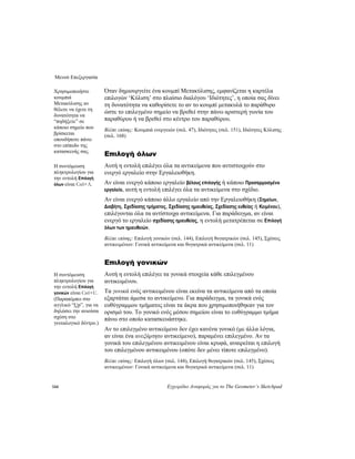 Μενού Επεξεργασία
144 Εγχειρίδιο Αναφοράς για το The Geometer’s Sketchpad
Όταν δημιουργείτε ένα κουμπί Μετακύλισης, εμφανίζεται η καρτέλα
επιλογών ‘Κύλιση’ στο πλαίσιο διαλόγου ‘Ιδιότητες’, η οποία σας δίνει
τη δυνατότητα να καθορίσετε το αν το κουμπί μετακυλά το παράθυρο
ώστε το επιλεγμένο σημείο να βρεθεί στην πάνω αριστερή γωνία του
παραθύρου ή να βρεθεί στο κέντρο του παραθύρου.
Χρησιμοποιήστε
κουμπιά
Μετακύλισης αν
θέλετε να έχετε τη
δυνατότητα να
“πηδήξετε” σε
κάποιο σημείο που
βρίσκεται
οπουδήποτε πάνω
στο επίπεδο της
κατασκευής σας.
Βλέπε επίσης: Κουμπιά ενεργειών (σελ. 47), Ιδιότητες (σελ. 151), Ιδιότητες Κύλισης
(σελ. 168)
Επιλογή όλων
Αυτή η εντολή επιλέγει όλα τα αντικείμενα που αντιστοιχούν στο
ενεργό εργαλείο στην Εργαλειοθήκη.
Η συντόμευση
πληκτρολογίου για
την εντολή Επιλογή
όλων είναι Ctrl+A. Αν είναι ενεργό κάποιο εργαλείο βέλους επιλογής ή κάποιο Προσαρμοσμένο
εργαλείο, αυτή η εντολή επιλέγει όλα τα αντικείμενα στο σχέδιο.
Αν είναι ενεργό κάποιο άλλο εργαλείο από την Εργαλειοθήκη (Σημείων,
Διαβήτη, Σχεδίασης τμήματος, Σχεδίασης ημιευθείας, Σχεδίασης ευθείας ή Κειμένου),
επιλέγονται όλα τα αντίστοιχα αντικείμενα. Για παράδειγμα, αν είναι
ενεργό το εργαλείο σχεδίασης ημιευθείας, η εντολή μετατρέπεται σε Επιλογή
όλων των ημιευθειών.
Βλέπε επίσης: Επιλογή γονικών (σελ. 144), Επιλογή θυγατρικών (σελ. 145), Σχέσεις
αντικειμένων: Γονικά αντικείμενα και θυγατρικά αντικείμενα (σελ. 11)
Επιλογή γονικών
Αυτή η εντολή επιλέγει τα γονικά στοιχεία κάθε επιλεγμένου
αντικειμένου.
Η συντόμευση
πληκτρολογίου για
την εντολή Επιλογή
γονικών είναι Ctrl+U.
(Παραπέμπει στο
αγγλικό “Up”, για να
δηλώσει την ανιούσα
σχέση στο
γενεαλογικό δέντρο.)
Τα γονικά ενός αντικειμένου είναι εκείνα τα αντικείμενα από τα οποία
εξαρτάται άμεσα το αντικείμενο. Για παράδειγμα, τα γονικά ενός
ευθύγραμμου τμήματος είναι τα άκρα που χρησιμοποιήθηκαν για τον
ορισμό του. Το γονικό ενός μέσου σημείου είναι το ευθύγραμμο τμήμα
πάνω στο οποίο κατασκευάστηκε.
Αν το επιλεγμένο αντικείμενο δεν έχει κανένα γονικό (με άλλα λόγια,
αν είναι ένα ανεξάρτητο αντικείμενο), παραμένει επιλεγμένο. Αν τα
γονικά του επιλεγμένου αντικειμένου είναι κρυφά, αναιρείται η επιλογή
του επιλεγμένου αντικειμένου (οπότε δεν μένει τίποτε επιλεγμένο).
Βλέπε επίσης: Επιλογή όλων (σελ. 144), Επιλογή θυγατρικών (σελ. 145), Σχέσεις
αντικειμένων: Γονικά αντικείμενα και θυγατρικά αντικείμενα (σελ. 11)
 