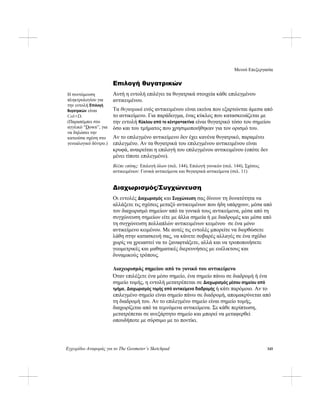 Μενού Επεξεργασία
Εγχειρίδιο Αναφοράς για το The Geometer’s Sketchpad 145
Επιλογή θυγατρικών
Αυτή η εντολή επιλέγει τα θυγατρικά στοιχεία κάθε επιλεγμένου
αντικειμένου.
Τα θυγατρικά ενός αντικειμένου είναι εκείνα που εξαρτώνται άμεσα από
το αντικείμενο. Για παράδειγμα, ένας κύκλος που κατασκευάζεται με
την εντολή Κύκλου από το κέντρο+ακτίνα είναι θυγατρικό τόσο του σημείου
όσο και του τμήματος που χρησιμοποιήθηκαν για τον ορισμό του.
Η συντόμευση
πληκτρολογίου για
την εντολή Επιλογή
θυγατρικών είναι
Ctrl+D.
(Παραπέμπει στο
αγγλικό “Down”, για
να δηλώσει την
κατιούσα σχέση στο
γενεαλογικό δέντρο.)
Αν το επιλεγμένο αντικείμενο δεν έχει κανένα θυγατρικό, παραμένει
επιλεγμένο. Αν τα θυγατρικά του επιλεγμένου αντικειμένου είναι
κρυφά, αναιρείται η επιλογή του επιλεγμένου αντικειμένου (οπότε δεν
μένει τίποτε επιλεγμένο).
Βλέπε επίσης: Επιλογή όλων (σελ. 144), Επιλογή γονικών (σελ. 144), Σχέσεις
αντικειμένων: Γονικά αντικείμενα και θυγατρικά αντικείμενα (σελ. 11)
Διαχωρισμός/Συγχώνευση
Οι εντολές Διαχωρισμός και Συγχώνευση σας δίνουν τη δυνατότητα να
αλλάξετε τις σχέσεις μεταξύ αντικειμένων που ήδη υπάρχουν, μέσα από
τον διαχωρισμό σημείων από τα γονικά τους αντικείμενα, μέσα από τη
συγχώνευση σημείων είτε με άλλα σημεία ή με διαδρομές και μέσα από
τη συγχώνευση πολλαπλών αντικειμένων κειμένου σε ένα μόνο
αντικείμενο κειμένου. Με αυτές τις εντολές μπορείτε να διορθώσετε
λάθη στην κατασκευή σας, να κάνετε σοβαρές αλλαγές σε ένα σχέδιο
χωρίς να χρειαστεί να το ξαναφτιάξετε, αλλά και να τροποποιήσετε
γεωμετρικές και μαθηματικές διερευνήσεις με ευέλικτους και
δυναμικούς τρόπους.
Διαχωρισμός σημείου από το γονικό του αντικείμενο
Όταν επιλέξετε ένα μέσο σημείο, ένα σημείο πάνω σε διαδρομή ή ένα
σημείο τομής, η εντολή μετατρέπεται σε Διαχωρισμός μέσου σημείου από
τμήμα, Διαχωρισμός τομής από αντικείμενα διαδρομής ή κάτι παρόμοιο. Αν το
επιλεγμένο σημείο είναι σημείο πάνω σε διαδρομή, απομακρύνεται από
τη διαδρομή του. Αν το επιλεγμένο σημείο είναι σημείο τομής,
διαχωρίζεται από τα τεμνόμενα αντικείμενα. Σε κάθε περίπτωση,
μετατρέπεται σε ανεξάρτητο σημείο και μπορεί να μεταφερθεί
οπουδήποτε με σύρσιμο με το ποντίκι.
 