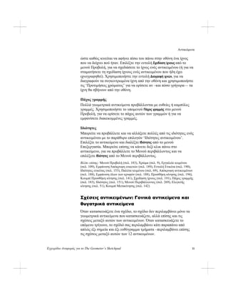 Αντικείμενα
Εγχειρίδιο Αναφοράς για το The Geometer’s Sketchpad 11
ώστε καθώς κινείται να αφήνει πίσω του πάνω στην οθόνη ένα ίχνος
που να δείχνει πού ήταν. Επιλέξτε την εντολή Σχεδίαση ίχνους από το
μενού Προβολή, για να σχεδιάσετε το ίχνος ενός αντικειμένου (ή για να
σταματήσετε τη σχεδίαση ίχνους ενός αντικειμένου που ήδη έχει
ιχνογραφηθεί). Χρησιμοποιήστε την εντολή Διαγραφή ιχνών, για να
διαγραφούν τα συγκεντρωμένα ίχνη από την οθόνη και χρησιμοποιήστε
τις ‘Προτιμήσεις χρώματος’ για να ορίσετε αν –και πόσο γρήγορα— τα
ίχνη θα σβήνουν από την οθόνη.
Πάχος γραμμής
Πολλά γεωμετρικά αντικείμενα προβάλλονται με ευθείες ή καμπύλες
γραμμές. Χρησιμοποιήστε το υπομενού Πάχος γραμμής στο μενού
Προβολή, για να ορίσετε το πάχος αυτών των γραμμών ή για να
εμφανίσετε διακεκομμένες γραμμές.
Ιδιότητες
Μπορείτε να προβάλλετε και να αλλάξετε πολλές από τις ιδιότητες ενός
αντικειμένου με το παράθυρο επιλογών ‘Ιδιότητες αντικειμένου’.
Επιλέξτε το αντικείμενο και διαλέξτε Ιδιότητες από το μενού
Επεξεργασία. Μπορείτε επίσης να κάνετε δεξί κλικ πάνω στο
αντικείμενο, για να προβάλλετε το Μενού περιβάλλοντος και να
επιλέξετε Ιδιότητες από το Μενού περιβάλλοντος.
Βλέπε επίσης: Μενού Προβολή (σελ. 183), Χρώμα (σελ. 9), Εργαλείο κειμένου
(σελ. 109), Εμφάνιση/Απόκρυψη ετικετών (σελ. 189), Εντολή Ετικέτα (σελ. 190),
Ιδιότητες ετικέτας (σελ. 153), Παλέτα κειμένου (σελ. 69), Απόκρυψη αντικειμένων
(σελ. 188), Εμφάνιση όλων των κρυφών (σελ. 188), Προσθήκη κίνησης (σελ. 194),
Κουμπί Προσθήκη κίνησης (σελ. 141), Σχεδίαση ίχνους (σελ. 191), Πάχος γραμμής
(σελ. 183), Ιδιότητες (σελ. 151), Μενού Περιβάλλοντος (σελ. 269), Ελεγκτής
κίνησης (σελ. 51), Κουμπί Μετακίνησης (σελ. 142)
Σχέσεις αντικειμένων: Γονικά αντικείμενα και
θυγατρικά αντικείμενα
Όταν κατασκευάζετε ένα σχέδιο, το σχέδιο δεν περιλαμβάνει μόνο τα
γεωμετρικά αντικείμενα που κατασκευάζετε, αλλά επίσης και τις
σχέσεις μεταξύ αυτών των αντικειμένων. Όταν κατασκευάζετε το
επόμενο τρίγωνο, το σχέδιό σας περιλαμβάνει κάτι παραπάνω από
απλώς έξι σημεία και έξι ευθύγραμμα τμήματα –περιλαμβάνει επίσης
τις σχέσεις μεταξύ αυτών των 12 αντικειμένων.
 