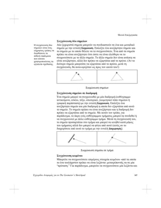 Μενού Επεξεργασία
Εγχειρίδιο Αναφοράς για το The Geometer’s Sketchpad 147
Συγχώνευση δύο σημείων
Δύο ξεχωριστά σημεία μπορούν να συνδυαστούν σε ένα και μοναδικό
σημείο με την εντολή Συγχώνευση. Επιλέξτε ένα ανεξάρτητο σημείο και
το σημείο με το οποίο θέλετε να το συγχωνεύσετε. Ένα από τα σημεία
πρέπει να είναι ανεξάρτητο έτσι ώστε να είναι ελεύθερο να το
συγχωνεύσετε με το άλλο σημείο. Το άλλο σημείο δεν είναι ανάγκη να
είναι ανεξάρτητο, αλλά δεν πρέπει να εξαρτάται από το πρώτο. (Αν το
δεύτερο σημείο μπορούσε να εξαρτάται από το πρώτο, μετά τη
συγχώνευση, θα αυτο-οριζόταν ως προς τον εαυτό του!)
Η συγχώνευση δύο
σημείων είναι ένας
εύχρηστος τρόπος να
διορθώσετε τα
πιθανά σφάλματα
που κάνατε
χρησιμοποιώντας τα
εργαλεία σχεδίασης.
Συγχώνευση σημείων
Συγχώνευση σημείου σε διαδρομή
Ένα σημείο μπορεί να συγχωνευθεί με μία διαδρομή (ευθύγραμμο
αντικείμενο, κύκλο, τόξο, εσωτερικό, γεωμετρικό τόπο σημείου ή
γραφική παράσταση) με την εντολή Συγχώνευση. Επιλέξτε ένα
ανεξάρτητο σημείο και μία διαδρομή η οποία δεν εξαρτάται από αυτό
το σημείο. Το σημείο πρέπει να είναι ανεξάρτητο και η διαδρομή δεν
πρέπει να εξαρτάται από το σημείο. Με αυτόν τον τρόπο, για
παράδειγμα, το άκρο ενός ευθύγραμμου τμήματος μπορεί να συνδεθεί ή
να συγχωνευτεί με άλλο ευθύγραμμο τμήμα. Μετά τη συγχώνευσή του,
το σημείο προσαρτάται στο τμήμα και μπορεί να κινηθεί κατά μήκος
του τμήματος αλλά δεν μπορεί να φύγει από αυτό (εκτός αν το
διαχωρίσετε από αυτό το τμήμα με την εντολή Διαχωρισμός).
Συγχώνευση σημείου σε τμήμα
Συγχώνευση κειμένου
Μπορείτε να συγχωνεύσετε επιμέρους στοιχεία κειμένου -από τα οποία
το ένα τουλάχιστον πρέπει να είναι λεζάντα- μετατρέποντάς τα σε μία
“πρόταση.” Για παράδειγμα, μπορείτε να συγχωνεύσετε μία λεζάντα και
 