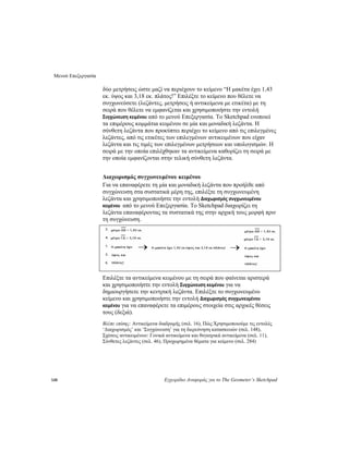 Μενού Επεξεργασία
148 Εγχειρίδιο Αναφοράς για το The Geometer’s Sketchpad
δύο μετρήσεις ώστε μαζί να περιέχουν το κείμενο “Η μακέτα έχει 1,43
εκ. ύψος και 3,18 εκ. πλάτος!” Επιλέξτε το κείμενο που θέλετε να
συγχωνεύσετε (λεζάντες, μετρήσεις ή αντικείμενα με ετικέτα) με τη
σειρά που θέλετε να εμφανίζεται και χρησιμοποιήστε την εντολή
Συγχώνευση κειμένου από το μενού Επεξεργασία. Το Sketchpad ενοποιεί
τα επιμέρους κομμάτια κειμένου σε μία και μοναδική λεζάντα. Η
σύνθετη λεζάντα που προκύπτει περιέχει το κείμενο από τις επιλεγμένες
λεζάντες, από τις ετικέτες των επιλεγμένων αντικειμένων που είχαν
λεζάντα και τις τιμές των επιλεγμένων μετρήσεων και υπολογισμών. Η
σειρά με την οποία επιλέχθηκαν τα αντικείμενα καθορίζει τη σειρά με
την οποία εμφανίζονται στην τελική σύνθετη λεζάντα.
Διαχωρισμός συγχωνευμένου κειμένου
Για να επαναφέρετε τη μία και μοναδική λεζάντα που προήλθε από
συγχώνευση στα συστατικά μέρη της, επιλέξτε τη συγχωνευμένη
λεζάντα και χρησιμοποιήστε την εντολή Διαχωρισμός συγχωνευμένου
κειμένου από το μενού Επεξεργασία. Το Sketchpad διαχωρίζει τη
λεζάντα επαναφέροντας τα συστατικά της στην αρχική τους μορφή πριν
τη συγχώνευση.
Επιλέξτε τα αντικείμενα κειμένου με τη σειρά που φαίνεται αριστερά
και χρησιμοποιήστε την εντολή Συγχώνευση κειμένου για να
δημιουργήσετε την κεντρική λεζάντα. Επιλέξτε το συγχωνευμένο
κείμενο και χρησιμοποιήστε την εντολή Διαχωρισμός συγχωνευμένου
κειμένου για να επαναφέρετε τα επιμέρους στοιχεία στις αρχικές θέσεις
τους (δεξιά).
Βλέπε επίσης: Αντικείμενα διαδρομής (σελ. 16), Πώς:Χρησιμοποιούμε τις εντολές
‘Διαχωρισμός’ και ‘Συγχώνευση’ για τη διερεύνηση κατασκευών (σελ. 148),
Σχέσεις αντικειμένων: Γονικά αντικείμενα και θυγατρικά αντικείμενα (σελ. 11),
Σύνθετες λεζάντες (σελ. 46), Προχωρημένα θέματα για κείμενο (σελ. 284)
 