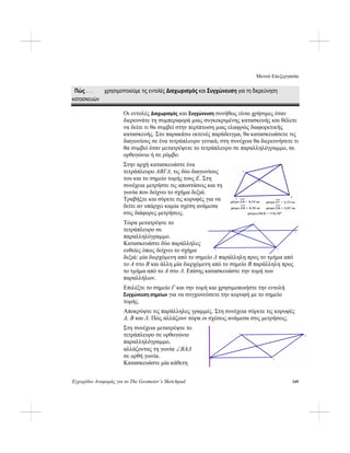 Μενού Επεξεργασία
Εγχειρίδιο Αναφοράς για το The Geometer’s Sketchpad 149
Πώς . . . χρησιμοποιούμε τις εντολές Διαχωρισμός και Συγχώνευση για τη διερεύνηση
κατασκευών
Οι εντολές Διαχωρισμός και Συγχώνευση συνήθως είναι χρήσιμες όταν
διερευνάτε τη συμπεριφορά μιας συγκεκριμένης κατασκευής και θέλετε
να δείτε τι θα συμβεί στην περίπτωση μιας ελαφρώς διαφορετικής
κατασκευής. Στο παρακάτω εκτενές παράδειγμα, θα κατασκευάσετε τις
διαγωνίους σε ένα τετράπλευρο γενικά, στη συνέχεια θα διερευνήσετε τι
θα συμβεί όταν μετατρέψετε το τετράπλευρο σε παραλληλόγραμμο, σε
ορθογώνιο ή σε ρόμβο.
Στην αρχή κατασκευάστε ένα
τετράπλευρο ABΓΔ, τις δύο διαγωνίους
του και το σημείο τομής τους E. Στη
συνέχεια μετρήστε τις αποστάσεις και τη
γωνία που δείχνει το σχήμα δεξιά.
Τραβήξτε και σύρετε τις κορυφές για να
δείτε αν υπάρχει καμία σχέση ανάμεσα
στις διάφορες μετρήσεις.
Τώρα μετατρέψτε το
τετράπλευρο σε
παραλληλόγραμμο.
Κατασκευάστε δύο παράλληλες
ευθείες όπως δείχνει το σχήμα
δεξιά: μία διερχόμενη από το σημείο Δ παράλληλη προς το τμήμα από
το A στο B και άλλη μία διερχόμενη από το σημείο B παράλληλη προς
το τμήμα από το A στο Δ. Επίσης κατασκευάστε την τομή των
παραλλήλων.
Επιλέξτε το σημείο Γ και την τομή και χρησιμοποιήστε την εντολή
Συγχώνευση σημείων για να συγχωνεύσετε την κορυφή με το σημείο
τομής.
Αποκρύψτε τις παράλληλες γραμμές. Στη συνέχεια σύρετε τις κορυφές
A, B και Δ. Πώς αλλάζουν τώρα οι σχέσεις ανάμεσα στις μετρήσεις;
Στη συνέχεια μετατρέψτε το
τετράπλευρο σε ορθογώνιο
παραλληλόγραμμο,
αλλάζοντας τη γωνία ∠BAΔ
σε ορθή γωνία.
Κατασκευάστε μία κάθετη
 