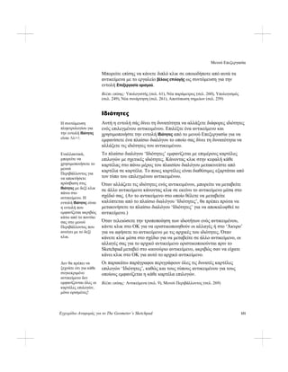 Μενού Επεξεργασία
Εγχειρίδιο Αναφοράς για το The Geometer’s Sketchpad 151
Μπορείτε επίσης να κάνετε διπλό κλικ σε οποιοδήποτε από αυτά τα
αντικείμενα με το εργαλείο βέλους επιλογής ως συντόμευση για την
εντολή Επεξεργασία ορισμού.
Βλέπε επίσης: Υπολογιστής (σελ. 61), Νέα παράμετρος (σελ. 260), Υπολογισμός
(σελ. 249), Νέα συνάρτηση (σελ. 261), Αποτύπωση σημείων (σελ. 259)
Ιδιότητες
Αυτή η εντολή σάς δίνει τη δυνατότητα να αλλάξετε διάφορες ιδιότητες
ενός επιλεγμένου αντικειμένου. Επιλέξτε ένα αντικείμενο και
χρησιμοποιήστε την εντολή Ιδιότητες από το μενού Επεξεργασία για να
εμφανίσετε ένα πλαίσιο διαλόγου το οποίο σας δίνει τη δυνατότητα να
αλλάξετε τις ιδιότητες του αντικειμένου.
Η συντόμευση
πληκτρολογίου για
την εντολή Ιδιότητες
είναι Alt+?.
Το πλαίσιο διαλόγου ‘Ιδιότητες’ εμφανίζεται με επιμέρους καρτέλες
επιλογών με σχετικές ιδιότητες. Κάνοντας κλικ στην κεφαλή κάθε
καρτέλας στο πάνω μέρος του πλαισίου διαλόγου μετακινείστε από
καρτέλα σε καρτέλα. Το ποιες καρτέλες είναι διαθέσιμες εξαρτάται από
τον τύπο του επιλεγμένου αντικειμένου.
Εναλλακτικά,
μπορείτε να
χρησιμοποιήσετε το
μενού
Περιβάλλοντος για
να αποκτήσετε
πρόσβαση στις
Ιδιότητες με δεξί κλικ
πάνω στο
αντικείμενο. Η
εντολή Ιδιότητες είναι
η εντολή που
εμφανίζεται ακριβώς
κάτω από το ποντίκι
σας στο μενού
Περιβάλλοντος που
ανοίγει με το δεξί
κλικ.
Όταν αλλάζετε τις ιδιότητες ενός αντικειμένου, μπορείτε να μεταβείτε
σε άλλο αντικείμενο κάνοντας κλικ σε εκείνο το αντικείμενο μέσα στο
σχέδιό σας. (Αν το αντικείμενο στο οποίο θέλετε να μεταβείτε
καλύπτεται από το πλαίσιο διαλόγου ‘Ιδιότητες’, θα πρέπει πρώτα να
μετακινήσετε το πλαίσιο διαλόγου ‘Ιδιότητες’ για να αποκαλυφθεί το
αντικείμενο.)
Όταν τελειώσετε την τροποποίηση των ιδιοτήτων ενός αντικειμένου,
κάντε κλικ στο OK για να οριστικοποιηθούν οι αλλαγές ή στο ‘Άκυρο’
για να αφήσετε το αντικείμενο με τις αρχικές του ιδιότητες. Όταν
κάνετε κλικ μέσα στο σχέδιο για να μεταβείτε σε άλλο αντικείμενο, οι
αλλαγές σας για το αρχικό αντικείμενο οριστικοποιούνται πριν το
Sketchpad μεταβεί στο καινούριο αντικείμενο, ακριβώς σαν να είχατε
κάνει κλικ στο OK για αυτό το αρχικό αντικείμενο.
Οι παρακάτω παράγραφοι περιγράφουν όλες τις δυνατές καρτέλες
επιλογών ‘Ιδιότητες’, καθώς και τους τύπους αντικειμένου για τους
οποίους εμφανίζεται η κάθε καρτέλα επιλογών.
Δεν θα πρέπει να
ξεχνάτε ότι για κάθε
συγκεκριμένο
αντικείμενο δεν
εμφανίζονται όλες οι
καρτέλες επιλογών,
μόνο ορισμένες!
Βλέπε επίσης: Αντικείμενα (σελ. 9), Μενού Περιβάλλοντος (σελ. 269)
 