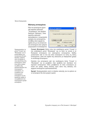 Μενού Επεξεργασία
152 Εγχειρίδιο Αναφοράς για το The Geometer’s Sketchpad
Ιδιότητες αντικειμένου
Όλα τα αντικείμενα έχουν
μία καρτέλα επιλογών
‘Αντικείμενο’ στο πλαίσιο
διαλόγου ‘Ιδιότητες’. Στην
καρτέλα επιλογών
περιγράφεται ο γεωμετρικός
ορισμός του αντικειμένου,
συνήθως όσον αφορά τη
σχέση του με τα γονικά του
(τα αντικείμενα που ορίζουν
γεωμετρικά το αντικείμενο).
Γονικά, Θυγατρικά: Κάντε κλικ στο αναδυόμενο μενού ‘Γονικά’ ή
στο αναδυόμενο μενού ‘Θυγατρικά’ για να δείτε τα γονικά ή τα
θυγατρικά αντικείμενα του επιλεγμένου αντικειμένου. Καθώς
μετακινείστε από το ένα στο άλλο αντικείμενο σε αυτές τις λίστες
αντικειμένων, μέσα στο σχέδιό σας επιλέγεται με διαφορετικό χρώμα
το αντίστοιχο αντικείμενο.
Χρησιμοποιήστε τα
μενού ‘Γονικά’ και
‘Θυγατρικά’ για να
μετακινηθείτε στο
γενεαλογικό δέντρο,
δηλαδή, να βρείτε
τους γεννήτορες ή
τους απογόνους ενός
αντικειμένου. Είναι
ένας καλός τρόπος
να μάθετε πώς
κατασκευάστηκε ένα
συγκεκριμένο
αντικείμενο, να
εντοπίσετε ένα
συγκεκριμένο
αντικείμενο σε ένα
περίπλοκο σχέδιο ή
να προβάλλετε ένα
συγκεκριμένο κρυφό
αντικείμενο.
Επιλέξτε ένα αντικείμενο από την αναδυόμενη λίστα ‘Γονικά’ ή
‘Θυγατρικά’ για να μεταβείτε στην προβολή των ιδιοτήτων του
σχετικού αντικειμένου. Όταν μεταβαίνετε σε άλλο αντικείμενο με
αυτόν τον τρόπο, όποιες αλλαγές έχετε κάνει στις ιδιότητες του
αρχικού αντικειμένου οριστικοποιούνται.
Κρυφό: Χρησιμοποιήστε αυτό το πλαίσιο επιλογής για να ορίσετε αν
το αντικείμενο θα είναι κρυφό ή ορατό.
 