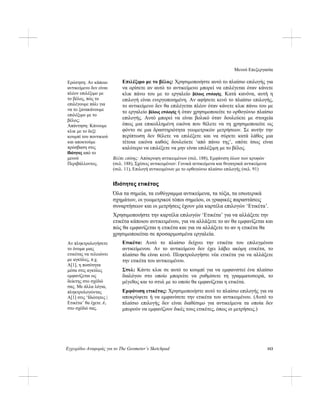 Μενού Επεξεργασία
Εγχειρίδιο Αναφοράς για το The Geometer’s Sketchpad 153
Επιλέξιμο με το βέλος: Χρησιμοποιήστε αυτό το πλαίσιο επιλογής για
να ορίσετε αν αυτό το αντικείμενο μπορεί να επιλέγεται όταν κάνετε
κλικ πάνω του με το εργαλείο βέλους επιλογής. Κατά κανόνα, αυτή η
επιλογή είναι ενεργοποιημένη. Αν αφήσετε κενό το πλαίσιο επιλογής,
το αντικείμενο δεν θα επιλέγεται πλέον όταν κάνετε κλικ πάνω του με
το εργαλείο βέλους επιλογής ή όταν χρησιμοποιείτε το ορθογώνιο πλαίσιο
επιλογής. Αυτό μπορεί να είναι βολικό όταν δουλεύετε με στοιχεία
όπως μια επικολλημένη εικόνα που θέλετε να τη χρησιμοποιείτε ως
φόντο σε μια δραστηριότητα γεωμετρικών μετρήσεων. Σε αυτήν την
περίπτωση δεν θέλετε να επιλέξετε και να σύρετε κατά λάθος μια
τέτοια εικόνα καθώς δουλεύετε ‘από πάνω της’, οπότε ίσως είναι
καλύτερο να επιλέξετε να μην είναι επιλέξιμη με το βέλος.
Ερώτηση: Αν κάποιο
αντικείμενο δεν είναι
πλέον επιλέξιμο με
το βέλος, πώς το
επιλέγουμε πάλι για
να το ξανακάνουμε
επιλέξιμο με το
βέλος;
Απάντηση: Κάνουμε
κλικ με το δεξί
κουμπί του ποντικιού
και αποκτούμε
πρόσβαση στις
Ιδιότητες από το
μενού
Περιβάλλοντος.
Βλέπε επίσης: Απόκρυψη αντικειμένων (σελ. 188), Εμφάνιση όλων των κρυφών
(σελ. 188), Σχέσεις αντικειμένων: Γονικά αντικείμενα και θυγατρικά αντικείμενα
(σελ. 11), Επιλογή αντικειμένων με το ορθογώνιο πλαίσιο επιλογής (σελ. 91)
Ιδιότητες ετικέτας
Όλα τα σημεία, τα ευθύγραμμα αντικείμενα, τα τόξα, τα εσωτερικά
σχημάτων, οι γεωμετρικοί τόποι σημείου, οι γραφικές παραστάσεις
συναρτήσεων και οι μετρήσεις έχουν μία καρτέλα επιλογών ‘Ετικέτα’.
Χρησιμοποιήστε την καρτέλα επιλογών ‘Ετικέτα’ για να αλλάξετε την
ετικέτα κάποιου αντικειμένου, για να αλλάξετε το αν θα εμφανίζεται και
πώς θα εμφανίζεται η ετικέτα και για να αλλάξετε το αν η ετικέτα θα
χρησιμοποιείται σε προσαρμοσμένα εργαλεία.
Ετικέτα: Αυτό το πλαίσιο δείχνει την ετικέτα του επιλεγμένου
αντικείμενου. Αν το αντικείμενο δεν έχει λάβει ακόμη ετικέτα, το
πλαίσιο θα είναι κενό. Πληκτρολογήστε νέα ετικέτα για να αλλάξετε
την ετικέτα του αντικειμένου.
Αν πληκτρολογήσετε
το όνομα μιας
ετικέτας να τελειώνει
με αγκύλες, π.χ.
A[1], η ποσότητα
μέσα στις αγκύλες
εμφανίζεται ως
δείκτης στο σχέδιό
σας. Με άλλα λόγια,
πληκτρολογώντας
A[1] στις ‘Ιδιότητες |
Ετικέτα’ θα έχετε A1
στο σχέδιό σας.
Στυλ: Κάντε κλικ σε αυτό το κουμπί για να εμφανιστεί ένα πλαίσιο
διαλόγου στο οποίο μπορείτε να ρυθμίσετε τη γραμματοσειρά, το
μέγεθος και το στυλ με το οποίο θα εμφανίζεται η ετικέτα.
Εμφάνιση ετικέτας: Χρησιμοποιήστε αυτό το πλαίσιο επιλογής για να
αποκρύψετε ή να εμφανίσετε την ετικέτα του αντικειμένου. (Αυτό το
πλαίσιο επιλογής δεν είναι διαθέσιμο για αντικείμενα τα οποία δεν
μπορούν να εμφανίζουν δικές τους ετικέτες, όπως οι μετρήσεις.)
 