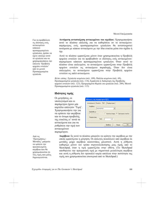 Μενού Επεξεργασία
Εγχειρίδιο Αναφοράς για το The Geometer’s Sketchpad 155
Αυτόματη αντιστοίχιση αντικειμένου του σχεδίου: Χρησιμοποιήστε
αυτό το πλαίσιο επιλογής για να καθορίσετε αν το αντικείμενο-
παράμετρος ενός προσαρμοσμένου εργαλείου θα αντιστοιχιστεί
αυτόματα με κάποιο αντικείμενο με την ίδια ετικέτα μέσα στο σχέδιο ή
όχι.
Για να προβάλλετε
τις ιδιότητες ενός
αντικειμένου
κάποιου
προσαρμοσμένου
εργαλείου, πρέπει να
έχετε επιλέξει αυτό
το εργαλείο και να
χρησιμοποιήσετε την
επιλογή ‘Προβολή
αρχείου εντολών’
από το μενού
Προσαρμοσμένα
εργαλεία.
Αυτό το πλαίσιο εμφανίζεται μόνον όταν χρησιμοποιείται η Προβολή
αρχείου εντολών για να προβληθούν οι ιδιότητες ενός αντικειμένου-
παραμέτρου κάποιου προσαρμοσμένου εργαλείου. Όταν αυτό το
πλαίσιο είναι επιλεγμένο, το αντικείμενο εμφανίζεται στην Προβολή
αρχείου εντολών ως αντικείμενο παραδοχής. Όταν δεν είναι
επιλεγμένο, το αντικείμενο εμφανίζεται στην Προβολή αρχείου
εντολών ως απλό αντικείμενο.
Βλέπε επίσης: Εργαλείο κειμένου (σελ. 109), Παλέτα κειμένου (σελ. 69),
Προσαρμοσμένα εργαλεία (σελ. 114), Εμφάνιση ή Απόκρυψη της Προβολής
αρχείου εντολών (σελ. 123), Προχωρημένα θέματα για εργαλεία (σελ. 289), Μενού
Προσαρμοσμένα εργαλεία (σελ. 115)
Ιδιότητες τιμής
Οι μετρήσεις, οι
υπολογισμοί και οι
παράμετροι έχουν μία
καρτέλα επιλογών ‘Τιμή’.
Χρησιμοποιήστε την για
να ορίσετε την ακρίβεια
και το όνομα προβολής
της ετικέτας γι’ αυτά τα
αντικείμενα και για να
ρυθμίσετε την τιμή των
αντικειμένων
παραμέτρου.
Ακρίβεια: Σε αυτό το πλαίσιο μπορείτε να ορίσετε την ακρίβεια με την
οποία εμφανίζεται η μέτρηση. Οι επιλογές ποικίλλουν από ακρίβεια σε
μονάδες μέχρι ακρίβεια εκατοντάκις χιλιοστού. Αυτή η ρύθμιση
καθορίζει μόνον τον τρόπο στρογγυλοποίησης μιας τιμής από το
Sketchpad, όταν η τιμή εμφανίζεται στην οθόνη. (Το Sketchpad
αποθηκεύει την πραγματική τιμή με σημαντικά μεγαλύτερη ακρίβεια
και αυτή η ρύθμιση δεν προκαλεί καμία απώλεια στην πιστότητα της
τιμής που χρησιμοποιείται εσωτερικά από το Sketchpad.)
Από τις
‘Προτιμήσεις |
Μονάδες’ μπορείτε
να ορίσετε την
προεπιλεγμένη
ακρίβεια που θα
χρησιμοποιείται σε
νέες τιμές που μόλις
δημιουργούνται.
 