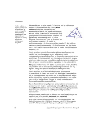 Αντικείμενα
12 Εγχειρίδιο Αναφοράς για το The Geometer’s Sketchpad
Για παράδειγμα, το μέσο σημείο E εξαρτάται από το ευθύγραμμο
τμήμα ΑΒ. Όταν επιλέγετε την εντολή Μέσου
σημείου από το μενού Κατασκευή, δεν
κατασκευάζετε απλώς ένα σημείο, αλλά επίσης
και μία σχέση. Συγκεκριμένα, το σημείο Ε είναι
το μέσο σημείο του ευθύγραμμου τμήματος ΑΒ.
Γενικότερα, περιγράφουμε αυτή τη σχέση
λέγοντας ότι το σημείο Ε είναι το θυγατρικό του
ευθύγραμμου τμήματος ΑΒ και ότι το
ευθύγραμμο τμήμα ΑΒ είναι το γονικό του σημείου E. Με ανάλογο
σκεπτικό, το ευθύγραμμο τμήμα AB είναι θυγατρικό των δύο άκρων
του A και B, οπότε κι αυτά τα άκρα είναι τα γονικά του ευθύγραμμου
τμήματος AB.
Αν δεν υπήρχαν οι
σχέσεις μεταξύ των
αντικειμένων, σε
αυτό το σχήμα θα
ήταν δυνατή η
απομάκρυνση των
έξι ασύνδετων
σημείων και των έξι
ασύνδετων
ευθύγραμμων
τμημάτων.
Αυτές οι σχέσεις γονικών-θυγατρικών ορίζουν τα μαθηματικά του
σχεδίου σας και είναι καίριες για τον τρόπο με τον οποίο
συμπεριφέρονται τα σχέδιά σας όταν τα διερευνήσετε μετακινώντας τα
με σύρσιμο. Οι σχέσεις μεταξύ των αντικειμένων συγκρατούν ακέραιο
το τρίγωνο ως τρίγωνο και αναγκάζουν τα μέσα σημεία να παραμένουν
όπου ανήκουν, όταν σύρετε κάποια κορυφή για να την μετακινήσετε.
Μπορούμε να σκεφτούμε ένα σχέδιο ως γενεαλογικό δέντρο, το οποίο
ορίζεται τόσο από τα αντικείμενα μέσα στο σχέδιο όσο και από τις
σχέσεις μεταξύ των γονικών-θυγατρικών αντικειμένων τους.
Αυτές οι σχέσεις μεταξύ γονικών-θυγατρικών αντικειμένων
εξυπακούονται σε καθετί που κάνετε στο Sketchpad. Για παράδειγμα,
για να χρησιμοποιήσετε μία εντολή από το μενού Κατασκευή, πρέπει
πρώτα να επιλέξετε ορισμένα αντικείμενα (προϋποθέσεις) στο σχέδιό
σας. Αυτές οι προϋποθέσεις γίνονται τα γονικά αντικείμενα του
θυγατρικού που μόλις κατασκευάζεται.
Για να διερευνήσετε τον μαθηματικό ορισμό κάποιου αντικειμένου –το
γενεαλογικό του δέντρο—, επιλέξτε την εντολή Επιλογή γονικών και την
εντολή Επιλογή θυγατρικών από το μενού Επεξεργασία ή χρησιμοποιήστε
τα αναδυόμενα μενού Γονικά και Θυγατρικά στις ‘Ιδιότητες
αντικειμένου’.
Μπορείτε επίσης να αλλάξετε τη διάταξη στο γενεαλογικό δέντρο του
σχήματός σας με τις εντολές Διαχωρισμός και Συγχώνευση.
Βλέπε επίσης: Ιδιότητες αντικειμένου (σελ. 152), Επιλογή γονικών (σελ. 144),
Επιλογή θυγατρικών (σελ. 145), Μενού Κατασκευή (σελ. 197), Μέσου σημείου
(σελ. 198), Βέλος επιλογής (σελ. 89), Διαχωρισμός/Συγχώνευση (σελ. 145)
 