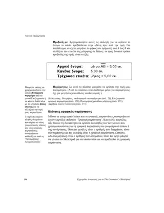 Μενού Επεξεργασία
156 Εγχειρίδιο Αναφοράς για το The Geometer’s Sketchpad
Προβολή με: Χρησιμοποιήστε αυτές τις επιλογές για να ορίσετε το
όνομα το οποίο προβάλλεται στην οθόνη πριν από την τιμή. Για
παράδειγμα, αν έχετε μετρήσει το μήκος του τμήματος από A έως B και
αλλάξετε την ετικέτα της μέτρησης σε Μήκος, οι τρεις δυνατοί τρόποι
προβολής της τιμής είναι οι εξής:
Παράμετρος: Σε αυτό το πλαίσιο μπορείτε να ορίσετε την τιμή μιας
παραμέτρου. (Αυτό το πλαίσιο είναι διαθέσιμο μόνο για παραμέτρους,
όχι για μετρήσεις και άλλους υπολογισμούς.)
Μπορείτε επίσης να
χρησιμοποιήσετε την
εντολή Επεξεργασία
παραμέτρου από το
μενού Επεξεργασία ή
να κάνετε διπλό κλικ
με το εργαλείο βέλους
επιλογής για να
αλλάξετε την τιμή
μιας παραμέτρου.
Βλέπε επίσης: Μετρήσεις, υπολογισμοί και παράμετροι (σελ. 21), Επεξεργασία
ορισμού παραμέτρου (σελ. 150), Προτιμήσεις μονάδων μέτρησης (σελ. 171),
Ακρίβεια έναντι Πιστότητας (σελ. 173)
Ιδιότητες γραφικής παράστασης
Μόνον οι γεωμετρικοί τόποι και οι γραφικές παραστάσεις συναρτήσεων
έχουν καρτέλα επιλογών ‘Γραφική παράσταση’. Και οι δύο καρτέλες
σάς δίνουν τη δυνατότητα να ορίσετε το πλήθος των δειγμάτων που
χρησιμοποιούνται για τη γραφική παράσταση του γεωμετρικού τόπου ή
της συνάρτησης. Όσο πιο μεγάλος είναι ο αριθμός των δειγμάτων, τόσο
πιο συμπαγής και πιο ακριβής είναι η γραφική παράσταση. Ωστόσο,
όσο πιο μεγάλος είναι ο αριθμός των δειγμάτων, τόσο πιο αργό μπορεί
να γίνεται το Sketchpad για να υπολογίσει και να προβάλλει τη γραφική
παράσταση.
Το προεπιλεγμένο
πλήθος δειγμάτων
που ισχύει σε νέους
γεωμετρικούς τόπους
και νέες γραφικές
παραστάσεις
συναρτήσεων
καθορίζεται από τις
‘Προτιμήσεις |
Δειγματοληψία’.
 