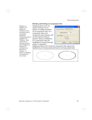 Μενού Επεξεργασία
Εγχειρίδιο Αναφοράς για το The Geometer’s Sketchpad 157
Ιδιότητες αποτύπωσης για γεωμετρικό τόπο
Χρησιμοποιήστε αυτήν την
καρτέλα επιλογών για να
ορίσετε τον αριθμό δειγμάτων
σε ένα γεωμετρικό τόπο. Αν ο
γεωμετρικός τόπος είναι
γεωμετρικός τόπος σημείου, από
την ίδια καρτέλα επιλογών
μπορείτε επίσης να καθορίσετε
αν ο γεωμετρικός τόπος θα
προβληθεί με συνεχή ή ασυνεχή
μορφή. Το παρακάτω
παράδειγμα δείχνει έναν ελλειπτικό γεωμετρικό τόπο σημείου που
προβάλλεται με συνεχή μορφή αριστερά και ασυνεχή μορφή δεξιά.
Μπορείτε να
ρυθμίσετε τον
αριθμό των
δειγμάτων σε ένα
γεωμετρικό τόπο ή
μία γραφική
παράσταση
συνάρτησης χωρίς να
μεταβείτε στις
‘Ιδιότητες’, αλλά
επιλέγοντας το
αντικείμενο από το
οποίο λαμβάνονται
δείγματα για
αποτύπωση και
πατώντας το
πλήκτρο + ή –
εφόσον το παράθυρο
του σχεδίου σας
είναι ενεργό.
 