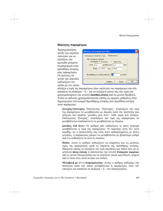 Μενού Επεξεργασία
Εγχειρίδιο Αναφοράς για το The Geometer’s Sketchpad 159
Ιδιότητες παραμέτρου
Χρησιμοποιήστε
αυτήν την καρτέλα
επιλογών για να
αλλάξετε την
προκαθο-ρισμένη
συμπεριφορά στην
προσθήκη κίνησης
μίας παραμέτρου.
Οι επιλογές σε
αυτήν την καρτέλα
καθορίζουν τον
τρόπο με τον οποίο
αλλάζει η τιμή της παραμέτρου όταν επιλέγετε την παράμετρο και είτε
πατήσετε τα πλήκτρα + ή – για να αλλάξετε μόνοι σας την τιμή είτε
χρησιμοποιήσετε την εντολή Προσθήκη κίνησης από το μενού Προβολή.
Αυτές οι επιλογές χρησιμοποιούνται επίσης ως αρχικές ρυθμίσεις όταν
δημιουργείτε ένα κουμπί Προσθήκης κίνησης που προσθέτει κίνηση
στην παράμετρο.
Συνεχώς/Ασυνεχώς: Επιλέγοντας ‘Ασυνεχώς’, αναγκάζετε την τιμή
της παραμέτρου να μεταβάλλεται με άλματα κατά την ποσότητα που
ορίζεται στο πλαίσιο ‘μονάδες ανά δευτ.’ κάθε φορά που αλλάζει.
Επιλέγοντας ‘Συνεχώς’, αναγκάζετε την τιμή της παραμέτρου να
μεταβάλλεται σταδιακά αντί να μεταβάλλεται με άλματα.
μονάδες ανά δευτ.: Οι αριθμοί εδώ καθορίζουν το πόσο γρήγορα
μεταβάλλεται η τιμή της παραμέτρου. Η ταχύτητα αυτή δεν είναι
ακριβής: αν ο υπολογιστής σας είναι πολύ απασχολημένος με άλλες
εργασίες, η παράμετρος μπορεί να μεταβάλλεται με βραδύτερο ρυθμό
από ό,τι καθορίζετε σε αυτό το πλαίσιο.
Πεδίο: Αυτοί οι αριθμοί καθορίζουν τις ελάχιστες και τις μέγιστες
τιμές της παραμέτρου κατά τη διάρκεια της προσθήκης κίνησης.
Μπορείτε επίσης να αλλάξετε την τιμή απευθείας (με διπλό κλικ με το
εργαλείο βέλους επιλογής ή επιλέγοντας την εντολή Επεξεργασία παραμέτρου
από το μενού Επεξεργασία) και να επιλέξετε όποια τιμή θέλετε, άσχετα
από το ποια είναι αυτά τα όρια του πεδίου.
Μεταβολή με (+/–) πληκτρολογίου: Αυτός ο αριθμός καθορίζει την
ποσότητα κατά την οποία μεταβάλλεται η παράμετρος όταν την
επιλέξετε και πατήσετε τα πλήκτρα + ή – στο πληκτρολόγιο.
 