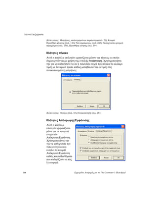 Μενού Επεξεργασία
160 Εγχειρίδιο Αναφοράς για το The Geometer’s Sketchpad
Βλέπε επίσης: Μετρήσεις, υπολογισμοί και παράμετροι (σελ. 21), Κουμπί
Προσθήκη κίνησης (σελ. 141), Νέα παράμετρος (σελ. 260), Επεξεργασία ορισμού
παραμέτρου (σελ. 150), Προσθήκη κίνησης (σελ. 194)
Ιδιότητες πίνακα
Αυτή η καρτέλα επιλογών εμφανίζεται μόνον για πίνακες οι οποίοι
δημιουργούνται με χρήση της εντολής Πινακοποίηση. Χρησιμοποιήστε
την για να καθορίσετε το αν η τελευταία σειρά του πίνακα θα αλλάζει
τιμές με δυναμικό τρόπο καθώς μεταβάλλονται οι τιμές στις
πινακοποιημένες μετρήσεις.
Βλέπε επίσης: Πίνακες (σελ. 43), Πινακοποίηση (σελ. 264)
Ιδιότητες Απόκρυψης/Εμφάνισης
Αυτή η καρτέλα
επιλογών εμφανίζεται
μόνο για τα κουμπιά
ενεργειών
Απόκρυψη/Εμφάνιση.
Χρησιμοποιήστε την
για να καθορίσετε τον
τύπο ενέργεια που
εκτελεί το κουμπί
Απόκρυψη/Εμφάνιση
καθώς και άλλα θέματα
που καθορίζουν το πώς
λειτουργεί.
 