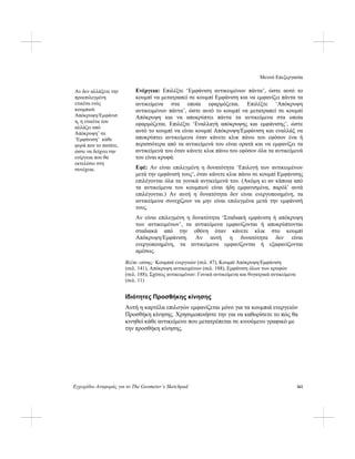 Μενού Επεξεργασία
Εγχειρίδιο Αναφοράς για το The Geometer’s Sketchpad 161
Ενέργεια: Επιλέξτε ‘Εμφάνιση αντικειμένων πάντα’, ώστε αυτό το
κουμπί να μετατραπεί σε κουμπί Εμφάνιση και να εμφανίζει πάντα τα
αντικείμενα στα οποία εφαρμόζεται. Επιλέξτε ‘Απόκρυψη
αντικειμένων πάντα’, ώστε αυτό το κουμπί να μετατραπεί σε κουμπί
Απόκρυψη και να αποκρύπτει πάντα τα αντικείμενα στα οποία
εφαρμόζεται. Επιλέξτε ‘Εναλλαγή απόκρυψης και εμφάνισης’, ώστε
αυτό το κουμπί να είναι κουμπί Απόκρυψη/Εμφάνιση και εναλλάξ να
αποκρύπτει αντικείμενα όταν κάνετε κλικ πάνω του εφόσον ένα ή
περισσότερα από τα αντικείμενά του είναι ορατά και να εμφανίζει τα
αντικείμενά του όταν κάνετε κλικ πάνω του εφόσον όλα τα αντικείμενά
του είναι κρυφά.
Αν δεν αλλάξετε την
προεπιλεγμένη
ετικέτα ενός
κουμπιού
Απόκρυψη/Εμφάνισ
η, η ετικέτα του
αλλάζει από
Άπόκρυψη’ σε
‘Εμφάνιση’ κάθε
φορά που το πατάτε,
ώστε να δείχνει την
ενέργεια που θα
εκτελέσει στη
συνέχεια. Εφέ: Αν είναι επιλεγμένη η δυνατότητα ‘Επιλογή των αντικειμένων
μετά την εμφάνισή τους’, όταν κάνετε κλικ πάνω σε κουμπί Εμφάνισης
επιλέγονται όλα τα γονικά αντικείμενά του. (Ακόμη κι αν κάποια από
τα αντικείμενα του κουμπιού είναι ήδη εμφανισμένα, παρόλ' αυτά
επιλέγονται.) Αν αυτή η δυνατότητα δεν είναι ενεργοποιημένη, τα
αντικείμενα συνεχίζουν να μην είναι επιλεγμένα μετά την εμφάνισή
τους.
Αν είναι επιλεγμένη η δυνατότητα ‘Σταδιακή εμφάνιση ή απόκρυψη
των αντικειμένων’, τα αντικείμενα εμφανίζονται ή αποκρύπτονται
σταδιακά από την οθόνη όταν κάνετε κλικ στο κουμπί
Απόκρυψη/Εμφάνιση. Αν αυτή η δυνατότητα δεν είναι
ενεργοποιημένη, τα αντικείμενα εμφανίζονται ή εξαφανίζονται
αμέσως.
Βλέπε επίσης: Κουμπιά ενεργειών (σελ. 47), Κουμπί Απόκρυψη/Εμφάνιση
(σελ. 141), Απόκρυψη αντικειμένων (σελ. 188), Εμφάνιση όλων των κρυφών
(σελ. 188), Σχέσεις αντικειμένων: Γονικά αντικείμενα και θυγατρικά αντικείμενα
(σελ. 11)
Ιδιότητες Προσθήκης κίνησης
Αυτή η καρτέλα επιλογών εμφανίζεται μόνο για τα κουμπιά ενεργειών
Προσθήκη κίνησης. Χρησιμοποιήστε την για να καθορίσετε το πώς θα
κινηθεί κάθε αντικείμενο που μετατρέπεται σε κινούμενο γραφικό με
την προσθήκη κίνησης.
 