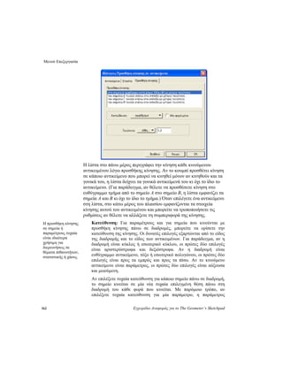 Μενού Επεξεργασία
162 Εγχειρίδιο Αναφοράς για το The Geometer’s Sketchpad
Η λίστα στο πάνω μέρος περιγράφει την κίνηση κάθε κινούμενου
αντικειμένου λόγω προσθήκης κίνησης. Αν το κουμπί προσθέτει κίνηση
σε κάποιο αντικείμενο που μπορεί να κινηθεί μόνον αν κινηθούν και τα
γονικά του, η λίστα δείχνει τα γονικά αντικείμενά του κι όχι το ίδιο το
αντικείμενο. (Για παράδειγμα, αν θέλετε να προσθέσετε κίνηση στο
ευθύγραμμο τμήμα από το σημείο A στο σημείο B, η λίστα εμφανίζει τα
σημεία A και B κι όχι το ίδιο το τμήμα.) Όταν επιλέγετε ένα αντικείμενο
στη λίστα, στο κάτω μέρος του πλαισίου εμφανίζονται τα στοιχεία
κίνησης αυτού του αντικειμένου και μπορείτε να τροποποιήσετε τις
ρυθμίσεις αν θέλετε να αλλάξετε τη συμπεριφορά της κίνησης.
Κατεύθυνση: Για παραμέτρους και για σημεία που κινούνται με
προσθήκη κίνησης πάνω σε διαδρομές, μπορείτε να ορίσετε την
κατεύθυνση της κίνησης. Οι δυνατές επιλογές εξαρτώνται από το είδος
της διαδρομής και το είδος των αντικειμένων. Για παράδειγμα, αν η
διαδρομή είναι κύκλος ή εσωτερικό κύκλου, οι πρώτες δύο επιλογές
είναι αριστερόστροφα και δεξιόστροφα. Αν η διαδρομή είναι
ευθύγραμμο αντικείμενο, τόξο ή εσωτερικό πολυγώνου, οι πρώτες δύο
επιλογές είναι προς τα εμπρός και προς τα πίσω. Αν το κινούμενο
αντικείμενο είναι παράμετρος, οι πρώτες δύο επιλογές είναι αύξουσα
και μειούμενη.
Η προσθήκη κίνησης
σε σημεία ή
παραμέτρους τυχαία
είναι ιδιαίτερα
χρήσιμη για
διερευνήσεις σε
θέματα πιθανοτήτων,
στατιστικής ή χάους.
Αν επιλέξετε τυχαία κατεύθυνση για κάποιο σημείο πάνω σε διαδρομή,
το σημείο κινείται σε μία νέα τυχαία επιλεγμένη θέση πάνω στη
διαδρομή του κάθε φορά που κινείται. Με παρόμοιο τρόπο, αν
επιλέξετε τυχαία κατεύθυνση για μία παράμετρο, η παράμετρος
 