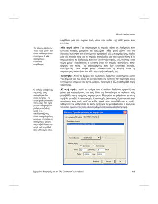 Μενού Επεξεργασία
Εγχειρίδιο Αναφοράς για το The Geometer’s Sketchpad 163
λαμβάνει μία νέα τυχαία τιμή μέσα στο πεδίο της κάθε φορά που
κινείται.
Μία φορά μόνο: Για παράμετρο ή σημείο πάνω σε διαδρομή που
κινείται τυχαία, μπορείτε να επιλέξετε ‘Μία φορά μόνο’ για να
διακοπεί η κίνηση του κινούμενου γραφικού μόλις η παράμετρος λάβει
μία νέα τυχαία τιμή και το σημείο καταλάβει μία νέα τυχαία θέση. Για
σημεία πάνω σε διαδρομές που δεν κινούνται τυχαία, επιλέγοντας ‘Μία
φορά μόνο’ διακόπτεται η κίνηση όταν το σημείο επιστρέψει στην
αρχική του θέση. Για παραμέτρους που δεν κινούνται τυχαία,
επιλέγοντας ‘Μία φορά μόνο’ διακόπτεται η κίνηση όταν η
παράμετρος αποκτήσει και πάλι την τιμή εκκίνησής της.
Το πλαίσιο επιλογής
‘Μία φορά μόνο’ δεν
είναι διαθέσιμο όταν
ένα σημείο ή μία
παράμετρος
κινούνται
αμφίδρομα.
Ταχύτητα: Αυτό το τμήμα του πλαισίου διαλόγου εμφανίζεται μόνο
για σημεία και σας δίνει τη δυνατότητα να ορίσετε την ταχύτητα ενός
κινούμενου σημείου σε αργά, μέτρια, γρήγορα ή άλλη επιθυμητή τιμή
ταχύτητας.
Αλλαγή τιμής: Αυτό το τμήμα του πλαισίου διαλόγου εμφανίζεται
μόνο για παραμέτρους και σας δίνει τη δυνατότητα να ορίσετε πώς
μεταβάλλεται η τιμή μιας παραμέτρου. Μπορείτε να ρυθμίσετε το αν η
τιμή θα μεταβάλλεται συνεχώς ή ασυνεχώς (κάνοντας άλματα κατά την
ποσότητα που εσείς ορίζετε κάθε φορά που μεταβάλλεται η τιμή).
Μπορείτε να καθορίσετε το πόσο γρήγορα θα μεταβάλλεται η τιμή και
το πεδίο τιμών εντός του οποίου μπορεί να διακυμαίνεται η τιμή.
Ο ρυθμός μεταβολής
της τιμής μιας
παραμέτρου δεν
είναι ακριβής. Το
Sketchpad προσπαθεί
να αλλάξει την τιμή
με τον καθορισμένο
ρυθμό μεταβολής,
αλλά αν ο
υπολογιστής σας
είναι απασχολημένος
με άλλες εργασίες, η
παράμετρος μπορεί
να μεταβάλλεται πιο
αργά από το ρυθμό
που καθορίζετε εδώ.
 