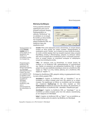 Μενού Επεξεργασία
Εγχειρίδιο Αναφοράς για το The Geometer’s Sketchpad 167
Ιδιότητες Συνδέσμου
Αυτή η καρτέλα επιλογών
εμφανίζεται μόνο για τα
κουμπιά ενεργειών Δεσμός.
Χρησιμοποιήστε τις
επιλογές ‘Σύνδεση με’ για
να επιλέξετε αν το κουμπί
θα συνδέει με άλλη σελίδα
στο έγγραφό σας ή με
κάποια διεύθυνση URL στο
Διαδίκτυο όπως μία
τοποθεσία ιστού.
Σελίδα: Όταν είναι επιλεγμένη αυτή η δυνατότητα, το κουμπί Δεσμός
συνδέει με άλλη σελίδα στο τρέχον έγγραφο. Χρησιμοποιήστε το
αναδυόμενο μενού ‘Σελίδα’ για να ορίσετε με ποια σελίδα θα συνδέει.
Αν αυτή η σελίδα περιέχει δικά της κουμπιά ενεργειών (όπως κουμπιά
Προσθήκης κίνησης ή Μετακίνησης), μπορείτε να επιλέξετε κάποιο
από αυτά τα κουμπιά από το αναδυόμενο μενού ‘το Κουμπί ενεργειών’
ώστε το κουμπί Δεσμός να ενεργοποιεί αυτόματα το καθορισμένο
κουμπί στη συνδεδεμένη σελίδα.
Χρησιμοποιήστε την
εντολή Επιλογές
εγγράφου από το
μενού Αρχείο για να
προσθέσετε νέες
σελίδες ή να
αντιγράψετε σελίδες
στο έγγραφό σας.
URL: Αν επιλέξετε αυτή τη δυνατότητα, το κουμπί Δεσμός θα
συνδέσει με τη διεύθυνση URL χρησιμοποιώντας το φυλλομετρητή
σας. Πρέπει να εισαγάγετε μία πραγματική διεύθυνση URL, η οποία
μπορεί να είναι μία τοποθεσία παγκόσμιου ιστού (αν η διεύθυνση URL
αρχίζει με “http://”) ή ένας τοπικός φάκελος (αν η διεύθυνση URL
αρχίζει με “αρχείο://”).
Η προεπιλεγμένη
διεύθυνση URL
παραπέμπει στο
Κέντρο Υποστήριξης
του Sketchpad
(Sketchpad Resource
Center), που είναι
μία τοποθεσία ιστού
με πρόσθετο υλικό
και πληροφορίες για
τη χρήση του
Sketchpad.
Αντιγράψτε
διευθύνσεις URL
από το
φυλλομετρητή σας
και επικολλήστε τις
εδώ.
Οι δεσμοί σε διευθύνσεις URL μπορούν επίσης να χρησιμοποιούν αυτές
τις τρεις ειδικές μορφές URL:
sketchdoc://: Αρχίστε τη διεύθυνση URL με “sketchdoc://” για να
συνδεθείτε με κάποιο έγγραφο μέσα στον ίδιο φάκελο με το τρέχον
έγγραφο. Για παράδειγμα, αν θέλετε να συνδεθείτε από ένα έγγραφο
που ονομάζεται Παράδειγμα1.gsp σε ένα άλλο έγγραφο με τίτλο
Παράδειγμα2.gsp που βρίσκεται μέσα στον ίδιο φάκελο, θα μπορούσατε να
χρησιμοποιήσετε τη διεύθυνση URL “sketchdoc://Παράδειγμα2.gsp”.
sketchapp://: Αρχίστε τη διεύθυνση URL με “sketchapp://” για να
συνδεθείτε με κάποιο έγγραφο μέσα στον ίδιο φάκελο εγκατάστασης
με την εφαρμογή του Sketchpad.
help://: Αρχίστε τη διεύθυνση URL με “help://” για να συνδεθείτε με
κάποιο έγγραφο μέσα στο φάκελο της Βοήθειας του Sketchpad.
 