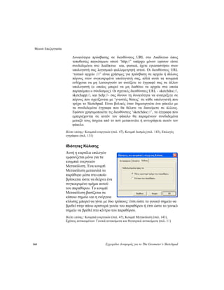 Μενού Επεξεργασία
168 Εγχειρίδιο Αναφοράς για το The Geometer’s Sketchpad
Δυνατότητα πρόσβασης σε διευθύνσεις URL στο Διαδίκτυο όπως
τοποθεσίες παγκόσμιου ιστού ‘http://’ υπάρχει μόνον εφόσον είστε
συνδεδεμένοι στο Διαδίκτυο και, φυσικά, έχετε εγκαταστήσει στον
υπολογιστή σας λογισμικό φυλλομετρητή ιστού. Οι διευθύνσεις URL
‘τοπικό αρχείο :///’ είναι χρήσιμες για πρόσβαση σε αρχεία ή άλλους
πόρους στον συγκεκριμένο υπολογιστή σας, αλλά αυτά τα κουμπιά
ενδέχεται να μη λειτουργούν αν ανοίξετε το έγγραφό σας σε άλλον
υπολογιστή (ο οποίος μπορεί να μη διαθέτει τα αρχεία στα οποία
παραπέμπει ο σύνδεσμος). Οι σχετικές διευθύνσεις URL - sketchdoc://,
sketchapp://, και help://- σας δίνουν τη δυνατότητα να ανατρέξετε σε
πόρους που σχετίζονται με ‘γνωστές θέσεις’ σε κάθε υπολογιστή που
τρέχει το Sketchpad. Είναι βολικές όταν δημιουργείτε ένα φάκελο με
τα συνδεδεμένα έγγραφα που θα θέλατε να διανείμετε σε άλλους.
Εφόσον χρησιμοποιείτε τις διευθύνσεις ‘sketchdoc://’, τα έγγραφα που
εμπεριέχονται σε αυτόν τον φάκελο θα παραμένουν συνδεδεμένα
μεταξύ τους άσχετα από το πού μετακινείτε ή αντιγράφετε αυτόν τον
φάκελο.
Βλέπε επίσης: Κουμπιά ενεργειών (σελ. 47), Κουμπί Δεσμός (σελ. 143), Επιλογές
εγγράφου (σελ. 131)
Ιδιότητες Κύλισης
Αυτή η καρτέλα επιλογών
εμφανίζεται μόνο για τα
κουμπιά ενεργειών
Μετακύλιση. Ένα κουμπί
Μετακύλιση μετακυλά το
παράθυρο μέσα στο οποίο
βρίσκεται ώστε να δείχνει ένα
συγκεκριμένο τμήμα αυτού
του παραθύρου. Το κουμπί
Μετακύλιση βασίζεται σε
κάποιο σημείο και η ενέργεια
κύλισης μπορεί να γίνει με δύο τρόπους: έτσι ώστε το γονικό σημείο να
βρεθεί στην πάνω αριστερά γωνία του παραθύρου ή έτσι ώστε το γονικό
σημείο να βρεθεί στο κέντρο του παραθύρου.
Βλέπε επίσης: Κουμπιά ενεργειών (σελ. 47), Κουμπί Μετακύλιση (σελ. 143),
Σχέσεις αντικειμένων: Γονικά αντικείμενα και θυγατρικά αντικείμενα (σελ. 11)
 