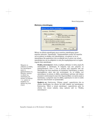 Μενού Επεξεργασία
Εγχειρίδιο Αναφοράς για το The Geometer’s Sketchpad 169
Ιδιότητες επανάληψης
Μόνον τα είδωλα επανάληψης και οι κανόνες επανάληψης έχουν
καρτέλα επιλογών ‘Επανάληψη’. Χρησιμοποιήστε αυτήν την καρτέλα
για να ορίσετε το πλήθος των επαναλήψεων, να ορίσετε το αν οι
επαναλήψεις θα εμφανίσουν όλα τα επίπεδά τους ή μόνον την τελική
επανάληψη και για να ρυθμίσετε το πώς θα συμπεριφέρονται τα τυχαία
σημεία στην επανάληψη.
Πλήθος επαναλήψεων: Αυτός ο αριθμός καθορίζει το πόσες φορές θα
επαναληφθεί η επανάληψη. Η ελάχιστη τιμή που μπορείτε να
χρησιμοποιήσετε είναι 1, ενώ η μέγιστη τιμή εξαρτάται από την
επανάληψη και είναι μικρότερη για περίπλοκες επαναλήψεις οι οποίες
περιλαμβάνουν πάνω από μία αντιστοίχιση. Αν το πλήθος των
επαναλήψεων (ή αλλιώς το βάθος επανάληψης) ορίστηκε από κάποια
μέτρηση ή υπολογιζόμενη τιμή όταν δημιουργήθηκε για πρώτη φορά η
επανάληψη, η τρέχουσα τιμή του βάθος εμφανίζεται σε αυτό το πεδίο
αλλά δεν είναι δυνατόν να τροποποιηθεί.
Μπορείτε να
ρυθμίσετε το πλήθος
των επαναλήψεων
χωρίς να
χρησιμοποιήσετε τις
Ιδιότητες: επιλέξτε
το είδωλο της
επανάληψης και
πατήστε τα πλήκτρα
+ ή – εφόσον το
παράθυρο του
σχεδίου σας είναι
ενεργό.
Προβολή ως: Επιλέγοντας ‘Πλήρης τροχιά’, εμφανίζονται όλα τα
είδωλα επανάληψης (τα είδωλα για κάθε επίπεδο της επανάληψης).
Επιλέγοντας ‘Μόνο η τελική επανάληψη’, εμφανίζονται μόνο τα
είδωλα στο τελικό επίπεδο, όπως ορίζεται από το ‘Πλήθος
επαναλήψεων’.
 