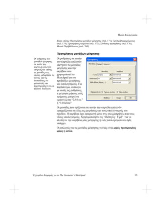 Μενού Επεξεργασία
Εγχειρίδιο Αναφοράς για το The Geometer’s Sketchpad 171
Βλέπε επίσης: Προτιμήσεις μονάδων μέτρησης (σελ. 171), Προτιμήσεις χρώματος
(σελ. 174), Προτιμήσεις κειμένου (σελ. 175), Σύνθετες προτιμήσεις (σελ. 176),
Μενού Περιβάλλοντος (σελ. 269)
Προτιμήσεις μονάδων μέτρησης
Οι ρυθμίσεις σε αυτήν
την καρτέλα επιλογών
ελέγχουν τις μονάδες
μέτρησης και την
ακρίβεια που
χρησιμοποιεί το
Sketchpad για να
προβάλλει μετρήσεις
και υπολογισμούς. Για
παράδειγμα, ανάλογα
με αυτές τις ρυθμίσεις,
η μέτρηση μήκους ενός
τμήματος μπορεί να
εμφανί-ζεται “2,54 εκ.”
ή “1,0 ίντσα”
Οι ρυθμίσεις των
μονάδων μέτρησης
σε αυτήν την
καρτέλα επιλογών
επηρεάζουν επίσης
τις μονάδες στις
οποίες καθορίζετε τις
γωνίες και τις
αποστάσεις για
μεταφορές και
περιστροφές σε άλλα
πλαίσια διαλόγου.
Οι μονάδες που ορίζονται σε αυτήν την καρτέλα επιλογών
εφαρμόζονται σε όλες τις μετρήσεις και τους υπολογισμούς του
σχεδίου. Η ακρίβεια έχει εφαρμογή μόνο στις νέες μετρήσεις και τους
νέους υπολογισμούς. Χρησιμοποιήστε τις ‘Ιδιότητες | Τιμή’ για να
αλλάξετε την ακρίβεια μίας μέτρησης ή ενός υπολογισμού που ήδη
υπάρχει.
Οι επιλογές για τις μονάδες μέτρησης γωνίας είναι μοίρες, προσημασμένες
μοίρες ή ακτίνια.
 