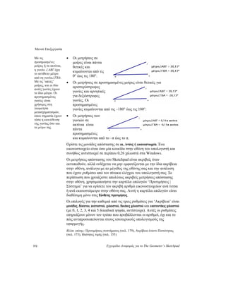 Μενού Επεξεργασία
172 Εγχειρίδιο Αναφοράς για το The Geometer’s Sketchpad
• Οι μετρήσεις σε
μοίρες είναι πάντα
θετικές και
κυμαίνονται από τις
0° έως τις 180°.
Με τις
προσημασμένες
μοίρες ή τα ακτίνια,
η γωνία ∠ABΓ έχει
το αντίθετο μέτρο
από τη γωνία∠ΓBA.
Με τις ‘απλές’
μοίρες, και οι δύο
αυτές γωνίες έχουν
το ίδιο μέτρο. Οι
προσημασμένες
γωνίες είναι
χρήσιμες στη
γεωμετρία
μετασχηματισμών,
όπου σημασία έχουν
τόσο η κατεύθυνση
της γωνίας όσο και
το μέτρο της.
• Οι μετρήσεις σε προσημασμένες μοίρες είναι θετικές για
αριστερόστροφες
γωνίες και αρνητικές
για δεξιόστροφες
γωνίες. Οι
προσημασμένες
γωνίες κυμαίνονται από τις –180° έως τις 180°.
• Οι μετρήσεις των
γωνιών σε
ακτίνια είναι
πάντα
προσημασμένες
και κυμαίνονται από το –π έως το π.
Ορίστε τις μονάδες απόστασης σε εκ., ίντσες ή εικονοστοιχεία. Ένα
εικονοστοιχείο είναι όσο μία κουκίδα στην οθόνη του υπολογιστή και
συνήθως αντιστοιχεί σε περίπου 0,26 χιλιοστά στα Windows.
Οι μετρήσεις απόστασης του Sketchpad είναι ακριβείς όταν
εκτυπωθούν, αλλά ενδέχεται να μην εμφανίζονται με την ίδια ακρίβεια
στην οθόνη, ανάλογα με το μέγεθος της οθόνης σας και την ανάλυση
που έχετε ρυθμίσει από τον πίνακα ελέγχου του υπολογιστή σας. Σε
περίπτωση που χρειάζεστε απολύτως ακριβείς μετρήσεις απόστασης
στην οθόνη, χρησιμοποιήστε την καρτέλα επιλογών ‘Προτιμήσεις |
Σύστημα’ για να ορίσετε τον ακριβή αριθμό εικονοστοιχείων ανά ίντσα
ή ανά εκατοστόμετρο στην οθόνη σας. Αυτή η καρτέλα επιλογών είναι
διαθέσιμη μόνο στις Σύνθετες προτιμήσεις.
Οι επιλογές για την καθεμιά από τις τρεις ρυθμίσεις για ‘Ακρίβεια’ είναι
μονάδες, δέκατου, εκατοστού, χιλιοστού, δεκάκις χιλιοστού και εκατοντάκις χιλιοστού
(με 0, 1, 2, 3, 4 και 5 δεκαδικά ψηφία, αντίστοιχα). Αυτές οι ρυθμίσεις
επηρεάζουν μόνον τον τρόπο που προβάλλονται οι αριθμοί, όχι και το
πώς αντιπροσωπεύονται στους εσωτερικούς υπολογισμούς της
εφαρμογής.
Βλέπε επίσης: Προτιμήσεις συστήματος (σελ. 179), Ακρίβεια έναντι Πιστότητας
(σελ. 173), Ιδιότητες τιμής (σελ. 155)
 