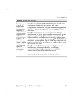 Μενού Επεξεργασία
Εγχειρίδιο Αναφοράς για το The Geometer’s Sketchpad 173
Συμβουλή Ακρίβεια έναντι Πιστότητας
Η ακρίβεια μιας μέτρησης στο Sketchpad αναφέρεται στο πόσο κοντά
βρίσκεται η μετρούμενη τιμή στην ιδανική, “ορθή” τιμή.
Προσοχή να μη
συγχέουμε την
ακρίβεια με την
πιστότητα. Αν
επιλέξατε προβολή
αποστάσεων με
ακρίβεια δέκατου, το
Sketchpad μπορεί να
αναπαραστήσει με
ακρίβεια το
άθροισμα δύο μηκών
με μέτρο 1,4 το
καθένα, ως
1,4 + 1,4 = 2,8.
Αν όμως η ακρίβειά
σας έχει οριστεί σε
στρογγυλοποίηση
μονάδων, το
άθροισμα μπορεί να
είναι παράλογο:
1 + 1 = 3.
Η πιστότητα μιας μέτρησης στο Sketchpad αναφέρεται στον αριθμό των
δεκαδικών ψηφίων που χρησιμοποιούνται όταν η τιμή προβάλλεται
στην οθόνη.
Η ακρίβεια των μετρήσεων και των υπολογισμών του Sketchpad
καθορίζεται από την πλήρη υπολογιστική ισχύ του υπολογιστή σας. Οι
αρχικοί υπολογισμοί συνήθως έχουν ακρίβεια έως και περίπου 15
σημαντικών ψηφίων. Για παράδειγμα, η τετραγωνική ρίζα του 2 είναι
αποθηκευμένη στο εσωτερικό της εφαρμογής ως 1,41421356237310. Οι
υπολογισμοί που βασίζονται σε αυτές τις αρχικές τιμές μπορεί να έχουν
μικρότερη ακρίβεια, καθώς τα σφάλματα στην ακρίβεια αυξάνονται από
υπολογισμό σε υπολογισμό.
Η ακρίβεια των προβαλλόμενων μετρήσεων καθορίζεται από την
επιλογή σας στις ‘Προτιμήσεις | Μονάδες’. Το Sketchpad
στρογγυλοποιεί τις υπολογιζόμενες τιμές όταν τις προβάλλει
προσεγγίζοντάς τις στην ακρίβεια που έχετε επιλέξει.
Βλέπε επίσης: Τα μαθηματικά στον πυρήνα του Sketchpad (σελ. 309)
 