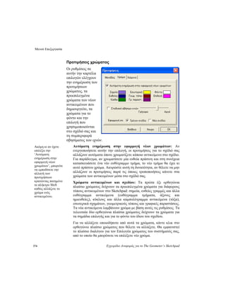 Μενού Επεξεργασία
174 Εγχειρίδιο Αναφοράς για το The Geometer’s Sketchpad
Προτιμήσεις χρώματος
Οι ρυθμίσεις σε
αυτήν την καρτέλα
επιλογών ελέγχουν
την ενημέρωση των
προτιμήσεων
χρώματος, τα
προεπιλεγμένα
χρώματα των νέων
αντικειμένων που
δημιουργείτε, τα
χρώματα για το
φόντο και την
επιλογή που
χρησιμοποιούνται
στο σχέδιό σας και
τη συμπεριφορά
σβησίματος των ιχνών.
Αυτόματη ενημέρωση στην εφαρμογή νέων χρωμάτων: Αν
ενεργοποιήσετε αυτήν την επιλογή, οι προτιμήσεις για το σχέδιό σας
αλλάζουν αυτόματα όποτε χρωματίζετε κάποιο αντικείμενο στο σχέδιο.
Για παράδειγμα, αν χρωματίσετε μία ευθεία πράσινη και στη συνέχεια
κατασκευάσετε ένα νέο ευθύγραμμο τμήμα, το νέο τμήμα θα έχει κι
αυτό πράσινο χρώμα. Ακυρώστε αυτή τη δυνατότητα, αν θέλετε να μην
αλλάζουν οι προτιμήσεις παρά τις όποιες τροποποιήσεις κάνετε στα
χρώματα των αντικειμένων μέσα στο σχέδιό σας.
Ακόμη κι αν έχετε
επιλέξει την
‘Αυτόματη
ενημέρωση στην
εφαρμογή νέων
χρωμάτων’, μπορείτε
να εμποδίσετε την
αλλαγή των
προτιμήσεων
κρατώντας πατημένο
το πλήκτρο Shift
καθώς αλλάζετε το
χρώμα ενός
αντικειμένου.
Χρώματα αντικειμένων και σχεδίου: Τα πρώτα έξι ορθογώνια
πλαίσιο χρώματος δείχνουν τα προεπιλεγμένα χρώματα για διάφορους
τύπους αντικειμένων στο Sketchpad: σημεία, ευθείες γραμμές και άλλα
ευθύγραμμα αντικείμενα (ευθύγραμμα τμήματα, άξονες και
ημιευθείες), κύκλους και άλλα καμπυλόγραμμα αντικείμενα (τόξα),
εσωτερικά σχημάτων, γεωμετρικούς τόπους και γραφικές παραστάσεις.
Τα νέα αντικείμενα λαμβάνουν χρώμα με βάση αυτές τις ρυθμίσεις. Τα
τελευταία δύο ορθογώνια πλαίσια χρώματος δείχνουν τα χρώματα για
τα σημάδια επιλογής και για το φόντο του ίδιου του σχεδίου.
Για να αλλάξετε οποιοδήποτε από αυτά τα χρώματα, κάντε κλικ στο
ορθογώνιο πλαίσιο χρώματος που θέλετε να αλλάξετε. Θα εμφανιστεί
το πλαίσιο διαλόγου για τον Επιλογέα χρώματος του συστήματός σας,
από το οποίο θα μπορέσετε να επιλέξετε νέο χρώμα.
 