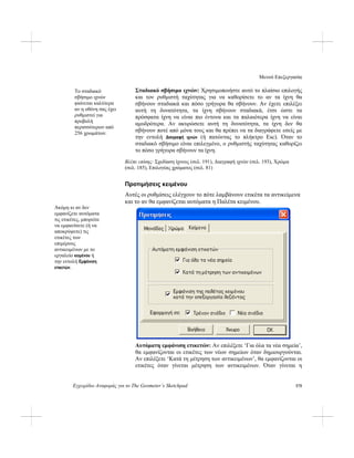 Μενού Επεξεργασία
Εγχειρίδιο Αναφοράς για το The Geometer’s Sketchpad 175
Σταδιακό σβήσιμο ιχνών: Χρησιμοποιήστε αυτό το πλαίσιο επιλογής
και τον ρυθμιστή ταχύτητας για να καθορίσετε το αν τα ίχνη θα
σβήνουν σταδιακά και πόσο γρήγορα θα σβήνουν. Αν έχετε επιλέξει
αυτή τη δυνατότητα, τα ίχνη σβήνουν σταδιακά, έτσι ώστε τα
πρόσφατα ίχνη να είναι πιο έντονα και τα παλαιότερα ίχνη να είναι
αμυδρότερα. Αν ακυρώσετε αυτή τη δυνατότητα, τα ίχνη δεν θα
σβήνουν ποτέ από μόνα τους και θα πρέπει να τα διαγράφετε εσείς με
την εντολή Διαγραφή ιχνών (ή πατώντας το πλήκτρο Esc). Όταν το
σταδιακό σβήσιμο είναι επιλεγμένο, ο ρυθμιστής ταχύτητας καθορίζει
το πόσο γρήγορα σβήνουν τα ίχνη.
Το σταδιακό
σβήσιμο ιχνών
φαίνεται καλύτερα
αν η οθόνη σας έχει
ρυθμιστεί για
προβολή
περισσότερων από
256 χρωμάτων.
Βλέπε επίσης: Σχεδίαση ίχνους (σελ. 191), Διαγραφή ιχνών (σελ. 193), Χρώμα
(σελ. 185), Επιλογέας χρώματος (σελ. 81)
Προτιμήσεις κειμένου
Αυτές οι ρυθμίσεις ελέγχουν το πότε λαμβάνουν ετικέτα τα αντικείμενα
και το αν θα εμφανίζεται αυτόματα η Παλέτα κειμένου.
Ακόμη κι αν δεν
εμφανίζετε αυτόματα
τις ετικέτες, μπορείτε
να εμφανίσετε (ή να
αποκρύψετε) τις
ετικέτες των
επιμέρους
αντικειμένων με το
εργαλείο κειμένου ή
την εντολή Εμφάνιση
ετικετών.
Αυτόματη εμφάνιση ετικετών: Αν επιλέξετε ‘Για όλα τα νέα σημεία’,
θα εμφανίζονται οι ετικέτες των νέων σημείων όταν δημιουργούνται.
Αν επιλέξετε ‘Κατά τη μέτρηση των αντικειμένων’, θα εμφανίζονται οι
ετικέτες όταν γίνεται μέτρηση των αντικειμένων. Όταν γίνεται η
 