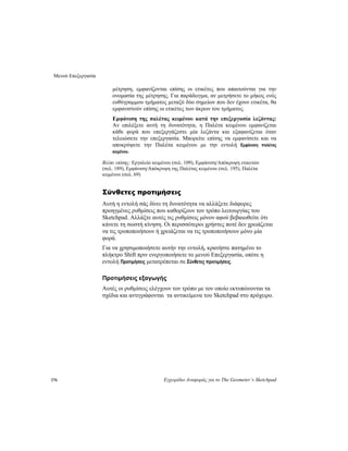 Μενού Επεξεργασία
176 Εγχειρίδιο Αναφοράς για το The Geometer’s Sketchpad
μέτρηση, εμφανίζονται επίσης οι ετικέτες που απαιτούνται για την
ονομασία της μέτρησης. Για παράδειγμα, αν μετρήσετε το μήκος ενός
ευθύγραμμου τμήματος μεταξύ δύο σημείων που δεν έχουν ετικέτα, θα
εμφανιστούν επίσης οι ετικέτες των άκρων του τμήματος.
Εμφάνιση της παλέτας κειμένου κατά την επεξεργασία λεζάντας:
Αν επιλέξετε αυτή τη δυνατότητα, η Παλέτα κειμένου εμφανίζεται
κάθε φορά που επεξεργάζεστε μία λεζάντα και εξαφανίζεται όταν
τελειώσετε την επεξεργασία. Μπορείτε επίσης να εμφανίσετε και να
αποκρύψετε την Παλέτα κειμένου με την εντολή Εμφάνιση παλέτας
κειμένου.
Βλέπε επίσης: Εργαλείο κειμένου (σελ. 109), Εμφάνιση/Απόκρυψη ετικετών
(σελ. 189), Εμφάνιση/Απόκρυψη της Παλέτας κειμένου (σελ. 195), Παλέτα
κειμένου (σελ. 69)
Σύνθετες προτιμήσεις
Αυτή η εντολή σάς δίνει τη δυνατότητα να αλλάξετε διάφορες
προηγμένες ρυθμίσεις που καθορίζουν τον τρόπο λειτουργίας του
Sketchpad. Αλλάξτε αυτές τις ρυθμίσεις μόνον αφού βεβαιωθείτε ότι
κάνετε τη σωστή κίνηση. Οι περισσότεροι χρήστες ποτέ δεν χρειάζεται
να τις τροποποιήσουν ή χρειάζεται να τις τροποποιήσουν μόνο μία
φορά.
Για να χρησιμοποιήσετε αυτήν την εντολή, κρατήστε πατημένο το
πλήκτρο Shift πριν ενεργοποιήσετε το μενού Επεξεργασία, οπότε η
εντολή Προτιμήσεις μετατρέπεται σε Σύνθετες προτιμήσεις.
Προτιμήσεις εξαγωγής
Αυτές οι ρυθμίσεις ελέγχουν τον τρόπο με τον οποίο εκτυπώνονται τα
σχέδια και αντιγράφονται τα αντικείμενα του Sketchpad στο πρόχειρο.
 