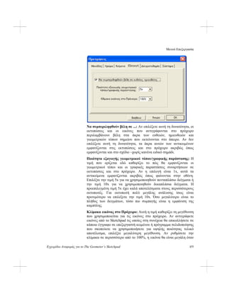 Μενού Επεξεργασία
Εγχειρίδιο Αναφοράς για το The Geometer’s Sketchpad 177
Να συμπεριληφθούν βέλη σε ...: Αν επιλέξετε αυτή τη δυνατότητα, οι
εκτυπώσεις και οι εικόνες που αντιγράφονται στο πρόχειρο
περιλαμβάνουν βέλη στα άκρα των ευθειών, ημιευθειών και
γεωμετρικών τόπων σημείου που εκτείνονται στο άπειρο. Αν δεν
επιλέξετε αυτή τη δυνατότητα, τα άκρα αυτών των αντικειμένων
εμφανίζονται στις εκτυπώσεις και στο πρόχειρο ακριβώς όπως
εμφανίζονται και στο σχέδιο –χωρίς κανένα ειδικό σημάδι.
Ποιότητα εξαγωγής γεωμετρικού τόπου/γραφικής παράστασης: Η
τιμή που ορίζεται εδώ καθορίζει το πώς θα εμφανίζονται οι
γεωμετρικοί τόποι και οι γραφικές παραστάσεις συναρτήσεων σε
εκτυπώσεις και στο πρόχειρο. Αν η επιλογή είναι 1x, αυτά τα
αντικείμενα εμφανίζονται ακριβώς όπως φαίνονται στην οθόνη.
Επιλέξτε την τιμή 5x για να χρησιμοποιηθούν πενταπλάσιο δείγματα ή
την τιμή 10x για να χρησιμοποιηθούν δεκαπλάσια δείγματα. Η
προεπιλεγμένη τιμή 5x έχει καλά αποτελέσματα στους περισσότερους
εκτυπωτές. Για εκτυπωτή πολύ μεγάλης ανάλυσης ίσως είναι
προτιμότερο να επιλέξετε την τιμή 10x. Όσο μεγαλύτερο είναι το
πλήθος των δειγμάτων, τόσο πιο συμπαγής είναι η εμφάνιση της
καμπύλης.
Κλίμακα εικόνας στο Πρόχειρο: Αυτή η τιμή καθορίζει τη μεγέθυνση
που χρησιμοποιείται για τις εικόνες στο πρόχειρο. Αν αντιγράφετε
εικόνες από το Sketchpad τις οποίες στη συνέχεια θα επικολλήσετε σε
κάποιο έγγραφο σε επεξεργαστή κειμένου ή πρόγραμμα σελιδοποίησης
που σκοπεύετε να χρησιμοποιήσετε για υψηλής ποιότητας τελικό
αποτέλεσμα, επιλέξτε μεγαλύτερη μεγέθυνση. Αν ρυθμίσετε την
κλίμακα σε περισσότερο από το 100%, η εικόνα θα είναι μεγάλη όταν
 