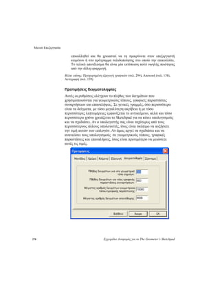 Μενού Επεξεργασία
178 Εγχειρίδιο Αναφοράς για το The Geometer’s Sketchpad
επικολληθεί και θα χρειαστεί να τη σμικρύνετε στον επεξεργαστή
κειμένου ή στο πρόγραμμα σελιδοποίησης στο οποίο την επικολλάτε.
Το τελικό αποτέλεσμα θα είναι μία εκτύπωση πολύ υψηλής ποιότητας
από την άλλη εφαρμογή.
Βλέπε επίσης: Προχωρημένη εξαγωγή γραφικών (σελ. 294), Αποκοπή (σελ. 138),
Αντιγραφή (σελ. 139)
Προτιμήσεις δειγματοληψίας
Αυτές οι ρυθμίσεις ελέγχουν το πλήθος των δειγμάτων που
χρησιμοποιούνται για γεωμετρικούς τόπους, γραφικές παραστάσεις
συναρτήσεων και επαναλήψεις. Σε γενικές γραμμές, όσο περισσότερα
είναι τα δείγματα, με τόσο μεγαλύτερη ακρίβεια ή με τόσο
περισσότερες λεπτομέρειες εμφανίζεται το αντικείμενο, αλλά και τόσο
περισσότερο χρόνο χρειάζεται το Sketchpad για να κάνει υπολογισμούς
και να σχεδιάσει. Αν ο υπολογιστής σας είναι ταχύτερος από τους
περισσότερους άλλους υπολογιστές, ίσως είναι σκόπιμο να αυξήσετε
την τιμή αυτών των επιλογών. Αν όμως αργεί να σχεδιάσει και να
ανανεώσει τους υπολογισμούς σε γεωμετρικούς τόπους, γραφικές
παραστάσεις και επαναλήψεις, ίσως είναι προτιμότερο να μειώσετε
αυτές τις τιμές.
 
