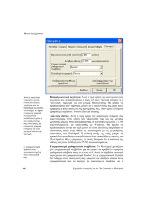 Μενού Επεξεργασία
180 Εγχειρίδιο Αναφοράς για το The Geometer’s Sketchpad
Ιδανική κανονική ταχύτητα: Αυτή η τιμή ορίζει την κατά προσέγγιση
ταχύτητα που αντιπροσωπεύει η τιμή 1.0 στον Ελεγκτή κίνησης ή η
‘κανονική’ ταχύτητα για ένα κουμπί Μετακίνησης. Θα πρέπει να
τροποποιήσετε την ταχύτητα, μόνον αν ο υπολογιστής σας είναι πολύ
γρήγορος ή πολύ αργός για τις προτιμήσεις σας, όταν έχετε κινούμενα
γραφικά με ταχύτητα 1.0 στον Ελεγκτή κίνησης.
Αυτή η τιμή είναι
“ιδανική”, με την
έννοια ότι είναι η
ταχύτητα που το
Sketchpad προσπαθεί
να επιτύχει. Αν έχετε
κινούμενα γραφικά
σε εξαιρετικά
πολύπλοκο σχέδιο ή
αν ο υπολογιστής
σας είναι αργός, τα
κινούμενα γραφικά
ενδέχεται να είναι
πιο αργά από αυτήν
την τιμή.
Ανάλυση οθόνης: Αυτή η τιμή ορίζει την αντιστοιχία ανάμεσα στα
εικονοστοιχεία στην οθόνη του υπολογιστή σας και τις μονάδες
μέτρησης μήκους στην πραγματικότητα. Η κανονική τιμή είναι 37,795
εικονοστοιχεία/εκ. σε υπολογιστές με Windows. Θα πρέπει να
τροποποιήσετε αυτήν την τιμή μόνον αν είναι απολύτως απαραίτητο οι
αποστάσεις πάνω στην οθόνη να αντιστοιχούν με τις μετρούμενες
αποστάσεις του Sketchpad. Η αλλαγή αυτής της τιμής μπορεί να
προκαλέσει ανεπιθύμητα αποτελέσματα όταν επικολλήσετε εικόνες του
Sketchpad σε άλλες εφαρμογές, οι οποίες θεωρούν ότι η ανάλυση της
οθόνης σας είναι σταθερή στα 37,795 εικονοστοιχεία/εκ.
Γραμματοσειρά μαθηματικών συμβόλων: Το Sketchpad χρειάζεται
μία γραμματοσειρά συμβόλων για να μπορεί να προβάλλει ορισμένα
μαθηματικά σύμβολα όπως το π και το θ. Αυτά τα σύμβολα κανονικά
περιέχονται στη γραμματοσειρά Symbol. Αν η γραμματοσειρά Symbol
δεν υπάρχει στον υπολογιστή σας, μπορείτε να επιλέξετε κάποια άλλη
γραμματοσειρά που να περιέχει τα απαιτούμενα σύμβολα. Αν η
Η γραμματοσειρά
Symbol είναι
προεγκατεστημένη
στον υπολογιστή
σας.
 