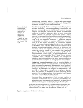 Μενού Επεξεργασία
Εγχειρίδιο Αναφοράς για το The Geometer’s Sketchpad 181
γραμματοσειρά Symbol δεν υπάρχει ή η εναλλακτική γραμματοσειρά
που ορίσατε δεν περιέχει τα απαιτούμενα σύμβολα, το Sketchpad δεν
θα μπορέσει να προβάλλει αυτά τα σύμβολα σωστά.
Εξομαλυμένα γραφικά: (Αυτή η δυνατότητα είναι διαθέσιμη μόνο σε
νεότερους υπολογιστές). Αυτή η ρύθμιση καθορίζει την ποιότητα των
γραφικών που εμφανίζονται στα σχέδιά σας. Η κανονική ποιότητα
γραφικών του Sketchpad εξισορροπεί την ανάγκη για μαθηματική
ακρίβεια με την ταχύτητα σχεδιασμού. Στους νεότερους υπολογιστές,
ωστόσο, μπορείτε να επιλέξετε εξομαλυμένα γραφικά υψηλής
ποιότητας, τα οποία προβάλλουν πιο συμπαγείς γραμμές και καμπύλες,
αλλά χρειάζονται περισσότερο χρόνο για να δημιουργηθούν. Για απλά
σχέδια ή σε πολύ γρήγορους υπολογιστές, η υψηλότερη ποιότητα
συνήθως αξίζει την απώλεια σε ταχύτητα. Αλλά σε πιο πολύπλοκα
σχέδια ή σε πιο αργούς υπολογιστές, τα εξομαλυμένα γραφικά
μπορούν να προκαλέσουν μεγαλύτερη καθυστέρηση στην ανταπόκριση
του Sketchpad, ειδικά κατά την κίνηση κινούμενων γραφικών ή τη
μεταφορά αντικειμένων με σύρσιμο. Ανάλογα με τις προτιμήσεις σας
στα οπτικά εφέ και την ταχύτητα του υπολογιστή σας, επομένως,
μπορείτε να επιλέξετε μία από τις τρεις ρυθμίσεις για εξομαλυμένα
γραφικά: ‘Ποτέ’, ‘Όταν το επιτρέπει η ταχύτητα’ ή ‘Πάντα’. Για
ταχύτερη απόδοση, επιλέξτε ‘Ποτέ’. Για πολύ υψηλή ποιότητα, αλλά
με κόστος στην ταχύτητα, επιλέξτε ‘Πάντα’. Τέλος, ‘Όταν το επιτρέπει
η ταχύτητα’ είναι η επιλογή που αναγκάζει το Sketchpad να
εναλλάσσει τη χρήση εξομαλυμένων και απλών γραφικών ανάλογα με
την πολυπλοκότητα του σχεδίου και την ταχύτητα του υπολογιστή σας.
Όταν το Sketchpad
είναι κανονικά
εγκατεστημένο σε
υπολογιστή με
Windows, τα
εξομαλυμένα
γραφικά είναι
διαθέσιμα στα
Windows XP, 2000,
98 και Me, αλλά όχι
στα Windows 95 ή
NT4.
Επεξεργασία του μενού χρωμάτων: Αυτό το κουμπί προβάλλει το
πλαίσιο διαλόγου για τον Επιλογέα χρωμάτων του συστήματός σας,
από το οποίο μπορείτε να αλλάξετε τα χρώματα στο Μενού χρωμάτων.
Χρησιμοποιώντας αυτή τη δυνατότητα μπορείτε να προσθέσετε τις
αγαπημένες σας αποχρώσεις του μπορντό, του βαθυπράσινου ή του
τιρκουάζ. Αν δημιουργήσετε ένα σχέδιο με σκουρόχρωμο ή μαύρο
φόντο, ίσως χρειαστεί να προσθέσετε το λευκό χρώμα στο Μενού
χρωμάτων. (Για να επεξεργαστείτε το Μενού χρωμάτων στα Windows,
δείτε τη σελ. 182 για οδηγίες βήμα προς βήμα.)
Επαναφορά όλων των προτιμήσεων: Αυτό το κουμπί σάς δίνει τη
δυνατότητα να επαναφέρετε όλες τις προτιμήσεις του Sketchpad στις
αρχικές τους τιμές. Χρησιμοποιήστε το με προσοχή: θα χάσετε όλες τις
επιλογές των προτιμήσεων που έχετε ρυθμίσει με κάθε άλλο τρόπο.
Βλέπε επίσης: Ελεγκτής κίνησης (σελ. 51), Κουμπιά Προσθήκης κίνησης (σελ. 48),
Προσθήκη κίνησης (σελ. 194), Κουμπί Προσθήκη κίνησης (σελ. 141), Κουμπί
Μετακίνησης (σελ. 142), Χρώμα (σελ. 185), Επιλογέας χρώματος (σελ. 81)
 