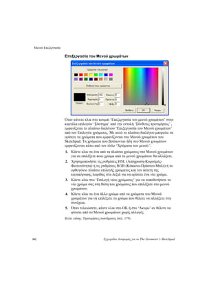 Μενού Επεξεργασία
182 Εγχειρίδιο Αναφοράς για το The Geometer’s Sketchpad
Επεξεργασία του Μενού χρωμάτων
Όταν κάνετε κλικ στο κουμπί ‘Επεξεργασία του μενού χρωμάτων’ στην
καρτέλα επιλογών ‘Σύστημα’ από την εντολή ‘Σύνθετες προτιμήσεις’ ,
εμφανίζεται το πλαίσιο διαλόγου ‘Επεξεργασία του Μενού χρωμάτων’
από τον Επιλογέα χρώματος. Με αυτό το πλαίσιο διαλόγου μπορείτε να
ορίσετε τα χρώματα που εμφανίζονται στο Μενού χρωμάτων του
Sketchpad. Τα χρώματα που βρίσκονται ήδη στο Μενού χρωμάτων
εμφανίζονται κάτω από τον τίτλο ‘Χρώματα του μενού:’.
1. Κάντε κλικ σε ένα από τα πλαίσια χρώματος στο Μενού χρωμάτων
για να επιλέξετε ποιο χρώμα από το μενού χρωμάτων θα αλλάξετε.
2. Χρησιμοποιήστε τις ρυθμίσεις HSL (Απόχρωση-Κορεσμός-
Φωτεινότητα) ή τις ρυθμίσεις RGB (Κόκκινο-Πράσινο-Μπλε) ή το
ορθογώνιο πλαίσιο επιλογής χρώματος και τον δείκτη της
κατακόρυφης λωρίδας στα δεξιά για να ορίσετε ένα νέο χρώμα.
3. Κάντε κλικ στο ‘Επιλογή νέου χρώματος’ για να τοποθετήσετε το
νέο χρώμα σας στη θέση του χρώματος που επιλέξατε στο μενού
χρωμάτων.
4. Κάντε κλικ σε ένα άλλο χρώμα από τα χρώματα του Μενού
χρωμάτων για να επιλέξετε το χρώμα που θέλετε να αλλάξετε στη
συνέχεια.
5. Όταν τελειώσετε, κάντε κλικ στο OK ή στο ‘Άκυρο’ αν θέλετε να
φύγετε από το Μενού χρωμάτων χωρίς αλλαγές.
Βλέπε επίσης: Προτιμήσεις συστήματος (σελ. 179)
 