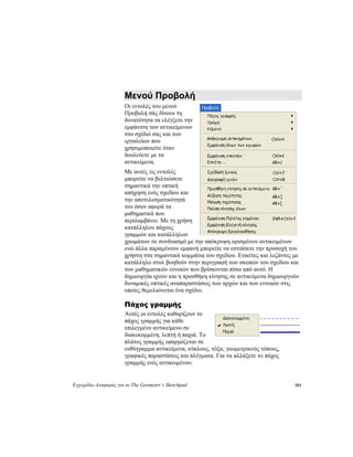 Εγχειρίδιο Αναφοράς για το The Geometer’s Sketchpad 183
Μενού Προβολή
Οι εντολές του μενού
Προβολή σάς δίνουν τη
δυνατότητα να ελέγξετε την
εμφάνιση των αντικείμενων
στο σχέδιό σας και των
εργαλείων που
χρησιμοποιείτε όταν
δουλεύετε με τα
αντικείμενα.
Με αυτές τις εντολές
μπορείτε να βελτιώσετε
σημαντικά την οπτική
απήχηση ενός σχεδίου και
την αποτελεσματικότητά
του όσον αφορά τα
μαθηματικά που
περιλαμβάνει. Με τη χρήση
κατάλληλου πάχους
γραμμών και κατάλληλων
χρωμάτων σε συνδυασμό με την απόκρυψη ορισμένων αντικειμένων
ενώ άλλα παραμένουν εμφανή μπορείτε να εστιάσετε την προσοχή του
χρήστη στα σημαντικά κομμάτια του σχεδίου. Ετικέτες και λεζάντες με
κατάλληλο στυλ βοηθούν στην περιγραφή των σκοπών του σχεδίου και
των μαθηματικών εννοιών που βρίσκονται πίσω από αυτό. Η
δημιουργία ιχνών και η προσθήκη κίνησης σε αντικείμενα δημιουργούν
δυναμικές οπτικές αναπαραστάσεις των αρχών και των εννοιών στις
οποίες θεμελιώνεται ένα σχέδιο.
Πάχος γραμμής
Αυτές οι εντολές καθορίζουν το
πάχος γραμμής για κάθε
επιλεγμένο αντικείμενο σε
διακεκομμένη, λεπτή ή παχιά. Το
πλάτος γραμμής εφαρμόζεται σε
ευθύγραμμα αντικείμενα, κύκλους, τόξα, γεωμετρικούς τόπους,
γραφικές παραστάσεις και πλέγματα. Για να αλλάξετε το πάχος
γραμμής ενός αντικειμένου:
 