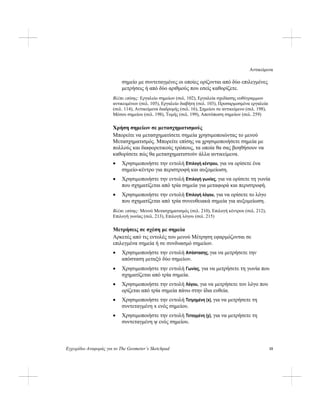 Αντικείμενα
Εγχειρίδιο Αναφοράς για το The Geometer’s Sketchpad 15
σημείο με συντεταγμένες οι οποίες ορίζονται από δύο επιλεγμένες
μετρήσεις ή από δύο αριθμούς που εσείς καθορίζετε.
Βλέπε επίσης: Εργαλείο σημείων (σελ. 102), Εργαλεία σχεδίασης ευθύγραμμων
αντικειμένων (σελ. 105), Εργαλείο διαβήτη (σελ. 103), Προσαρμοσμένα εργαλεία
(σελ. 114), Αντικείμενα διαδρομής (σελ. 16), Σημείου σε αντικείμενο (σελ. 198),
Μέσου σημείου (σελ. 198), Τομής (σελ. 199), Αποτύπωση σημείων (σελ. 259)
Χρήση σημείων σε μετασχηματισμούς
Μπορείτε να μετασχηματίσετε σημεία χρησιμοποιώντας το μενού
Μετασχηματισμός. Μπορείτε επίσης να χρησιμοποιήσετε σημεία με
πολλούς και διαφορετικούς τρόπους, τα οποία θα σας βοηθήσουν να
καθορίσετε πώς θα μετασχηματιστούν άλλα αντικείμενα.
• Χρησιμοποιήστε την εντολή Επιλογή κέντρου, για να ορίσετε ένα
σημείο-κέντρο για περιστροφή και αυξομείωση.
• Χρησιμοποιήστε την εντολή Επιλογή γωνίας, για να ορίσετε τη γωνία
που σχηματίζεται από τρία σημεία για μεταφορά και περιστροφή.
• Χρησιμοποιήστε την εντολή Επιλογή λόγου, για να ορίσετε το λόγο
που σχηματίζεται από τρία συνευθειακά σημεία για αυξομείωση.
Βλέπε επίσης: Μενού Μετασχηματισμός (σελ. 210), Επιλογή κέντρου (σελ. 212),
Επιλογή γωνίας (σελ. 213), Επιλογή λόγου (σελ. 215)
Μετρήσεις σε σχέση με σημεία
Αρκετές από τις εντολές του μενού Μέτρηση εφαρμόζονται σε
επιλεγμένα σημεία ή σε συνδυασμό σημείων.
• Χρησιμοποιήστε την εντολή Απόστασης, για να μετρήσετε την
απόσταση μεταξύ δύο σημείων.
• Χρησιμοποιήστε την εντολή Γωνίας, για να μετρήσετε τη γωνία που
σχηματίζεται από τρία σημεία.
• Χρησιμοποιήστε την εντολή Λόγου, για να μετρήσετε τον λόγο που
ορίζεται από τρία σημεία πάνω στην ίδια ευθεία.
• Χρησιμοποιήστε την εντολή Τετμημένη (x), για να μετρήσετε τη
συντεταγμένη x ενός σημείου.
• Χρησιμοποιήστε την εντολή Τεταγμένη (y), για να μετρήσετε τη
συντεταγμένη ψ ενός σημείου.
 