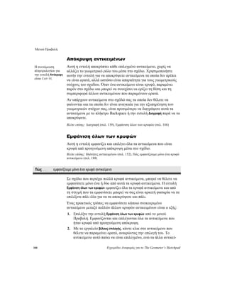 Μενού Προβολή
188 Εγχειρίδιο Αναφοράς για το The Geometer’s Sketchpad
Απόκρυψη αντικειμένων
Αυτή η εντολή αποκρύπτει κάθε επιλεγμένο αντικείμενο, χωρίς να
αλλάζει το γεωμετρικό ρόλο του μέσα στο σχέδιο. Χρησιμοποιήστε
αυτήν την εντολή για να αποκρύψετε αντικείμενα τα οποία δεν πρέπει
να είναι ορατά, αλλά ωστόσο είναι απαραίτητα για τους γεωμετρικούς
στόχους του σχεδίου. Όταν ένα αντικείμενο είναι κρυφό, παραμένει
παρόν στο σχέδιο και μπορεί να συνεχίσει να ορίζει τη θέση και τη
συμπεριφορά άλλων αντικειμένων που παραμένουν ορατά.
Η συντόμευση
πληκτρολογίου για
την εντολή Απόκρυψη
είναι Ctrl+H.
Αν υπάρχουν αντικείμενα στο σχέδιό σας τα οποία δεν θέλετε να
φαίνονται και τα οποία δεν είναι αναγκαία για την εξυπηρέτηση των
γεωμετρικών στόχων σας, είναι προτιμότερο να διαγράψετε αυτά τα
αντικείμενα με το πλήκτρο Backspace ή την εντολή Διαγραφή παρά να τα
αποκρύψετε.
Βλέπε επίσης: Διαγραφή (σελ. 139), Εμφάνιση όλων των κρυφών (σελ. 188)
Εμφάνιση όλων των κρυφών
Αυτή η εντολή εμφανίζει και επιλέγει όλα τα αντικείμενα που είναι
κρυφά από προηγούμενη απόκρυψη μέσα στο σχέδιο.
Βλέπε επίσης: Ιδιότητες αντικειμένου (σελ. 152), Πώς εμφανίζουμε μόνο ένα κρυφό
αντικείμενο (σελ. 188)
Πώς . . . εμφανίζουμε μόνο ένα κρυφό αντικείμενο
Σε σχέδιο που περιέχει πολλά κρυφά αντικείμενα, μπορεί να θέλετε να
εμφανίσετε μόνο ένα ή δύο από αυτά τα κρυφά αντικείμενα. Η εντολή
Εμφάνιση όλων των κρυφών εμφανίζει όλα τα κρυφά αντικείμενα και από
τη στιγμή που τα εμφανίσετε μπορεί να σας είναι αρκετή φασαρία να τα
επιλέξετε πάλι όλα για να τα αποκρύψετε και πάλι.
Ένας πρακτικός τρόπος να εμφανίσετε κάποιο συγκεκριμένο
αντικείμενο μεταξύ πολλών άλλων κρυφών αντικειμένων είναι ο εξής:
1. Επιλέξτε την εντολή Εμφάνιση όλων των κρυφών από το μενού
Προβολή. Εμφανίζονται και επιλέγονται όλα τα αντικείμενα που
ήταν κρυφά από προηγούμενη απόκρυψη.
2. Με το εργαλείο βέλους επιλογής, κάντε κλικ στο αντικείμενο που
θέλετε να παραμείνει ορατό, αναιρώντας την επιλογή του. Το
αντικείμενο αυτό παύει να είναι επιλεγμένο, ενώ τα άλλα αντικεί-
 