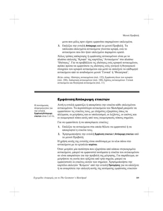 Μενού Προβολή
Εγχειρίδιο Αναφοράς για το The Geometer’s Sketchpad 189
μενα που μόλις πριν είχατε εμφανίσει παραμένουν επιλεγμένα.
3. Επιλέξτε την εντολή Απόκρυψη από το μενού Προβολή. Τα
υπόλοιπα επιλεγμένα αντικείμενα γίνονται κρυφά, ενώ το
αντικείμενο που δεν ήταν επιλεγμένο παραμένει ορατό.
Άλλος τρόπος απόκρυψης ή εμφάνισης αντικειμένων είναι με το
πλαίσιο επιλογής ‘Κρυφό’ της καρτέλας ‘Αντικείμενο’ στο πλαίσιο
‘Ιδιότητες’. Για να προβάλλετε τις ιδιότητες ενός κρυφού αντικειμένου,
πρέπει πρώτα να εμφανίσετε τις ιδιότητες ενός γονικού ή θυγατρικού
στοιχείου του κρυφού αντικείμενου και μετά να επιλέξετε το επιθυμητό
αντικείμενο από το αναδυόμενο μενού ‘Γονικά’ ή ‘Θυγατρικά’.
Βλέπε επίσης: Ιδιότητες αντικειμένου (σελ. 152), Εμφάνιση όλων των κρυφών
(σελ. 188), Απόκρυψη αντικειμένων (σελ. 188), Σχέσεις αντικειμένων: Γονικά
αντικείμενα και θυγατρικά αντικείμενα (σελ. 11)
Εμφάνιση/Απόκρυψη ετικετών
Αυτή η εντολή εμφανίζει ή αποκρύπτει την ετικέτα κάθε επιλεγμένου
αντικειμένου. Τα περισσότερα αντικείμενα του Sketchpad μπορούν να
εμφανίσουν τις ετικέτες τους, με ελάχιστες εξαιρέσεις όπως τα
πλέγματα, οι μετρήσεις και οι υπολογισμοί, οι λεζάντες, οι εικόνες και
οι γεωμετρικοί τόποι εκτός από τους γεωμετρικούς τόπους σημείου.
Η συντόμευση
πληκτρολογίου για
την εντολή
Εμφάνιση/Απόκρυψη
ετικετών είναι Ctrl+K.
Για να εμφανίσετε ή να αποκρύψετε ετικέτες:
1. Επιλέξτε τα αντικείμενα στα οποία θέλετε να εμφανιστεί ή να
αποκρυφτεί η ετικέτα τους.
2. Χρησιμοποιήστε την εντολή Εμφάνιση ετικετών ή Απόκρυψη ετικετών από
το μενού Προβολή.
Η χρήση αυτής της εντολής είναι ισοδύναμη με το κλικ πάνω στο
αντικείμενο με το εργαλείο κειμένου.
Όταν μετράτε μία ποσότητα που εξαρτάται από κάποιο συγκεκριμένο
αντικείμενο, μπορεί να εμφανιστεί αυτόματα η ετικέτα του αντικειμένου
αν είναι απαραίτητο για την προβολή της μέτρησης. Για παράδειγμα, αν
μετρήσετε τη γωνία που ορίζεται από τρία σημεία, μπορεί να
εμφανιστούν οι ετικέτες αυτών των σημείων. Χρησιμοποιήστε την
καρτέλα επιλογών ‘Κείμενο’ από την εντολή Προτιμήσεις για να επιλέξετε
ή να αναιρέσετε την επιλογή αυτής της αυτόματης εμφάνισης ετικετών
 