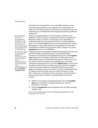 Μενού Προβολή
192 Εγχειρίδιο Αναφοράς για το The Geometer’s Sketchpad
αντικείμενο που ιχνογραφείται, είτε με προσθήκη κίνησης σε αυτό.
Η σχεδίαση ίχνους μπορεί να είναι χρήσιμη για τη διερεύνηση του
τρόπου με τον οποίο περιορίζεται η κίνηση ενός αντικειμένου ή για την
κατασκευή μιας ενδιαφέρουσας καλλιτεχνικής δημιουργίας με βάση τα
μαθηματικά.
Μπορείτε να χρησιμοποιήσετε τις ‘Προτιμήσεις | Χρώμα’ για να
ρυθμίσετε τα ίχνη να σβήνουν σταδιακά και τελικά να εξαφανίζονται.
Μπορείτε επίσης να ελέγξετε την ταχύτητα με την οποία σβήνουν
σταδιακά τα ίχνη ή και να αναιρέσετε τελείως το σταδιακό σβήσιμο
ιχνών. Αν το σταδιακό σβήσιμο ιχνών είναι απενεργοποιημένο, τα ίχνη
θα παραμένουν στην οθόνη μόνιμα. Για να αφαιρέσετε τα ίχνη (είτε
αυτά σβήνουν σταδιακά είτε όχι) από την οθόνη, επιλέξτε την εντολή
Διαγραφή ιχνών από το μενού Προβολή.
Όσο πιο γρήγορα
κινείται ένα
ιχνογραφούμενο
αντικείμενο, τόσο
πιο απλωμένο είναι
το ίχνος του, ενώ
όσο πιο αργά κινείται
τόσο πιο πυκνό είναι
το αποτύπωμά του.
Υπάρχει μία σημαντική διαφορά ανάμεσα στη διαγραφή ιχνών και στην
απενεργοποίηση της σχεδίασης ίχνους για ένα ή περισσότερα
αντικείμενα. Η διαγραφή ιχνών (χρησιμοποιώντας την εντολή Διαγραφή
ιχνών) αφαιρεί όλα τα υπάρχοντα ίχνη από την οθόνη αλλά έχει δεν
καμία επίπτωση στο αν τα αντικείμενα θα αφήνουν το ίχνος τους ή όχι
στο μέλλον. Η απενεργοποίηση της σχεδίασης ίχνους για κάποιο
αντικείμενο (χρησιμοποιώντας την εντολή Σχεδίαση ίχνους), στερεί από το
αντικείμενο τη δυνατότητα να αφήνει ίχνη καθώς κινείται στο μέλλον,
αλλά δεν έχει καμία επίπτωση σε οποιαδήποτε άλλα ίχνη έχει ήδη
αφήσει το αντικείμενο πάνω στην οθόνη. Αν θέλετε να διαγράψετε όλα
τα υπάρχοντα ίχνη που άφησε πίσω του κάποιο αντικείμενο, αλλά
θέλετε επίσης και να στερήσετε από το αντικείμενο τη δυνατότητά να
αφήνει ίχνη στο μέλλον, πρέπει να χρησιμοποιήσετε και τις δύο
εντολές:
Φανταστείτε το ίχνος
ως μία προσωρινή
προβολή του
γεωμετρικού τόπου
ενός αντικειμένου.
Για να
κατασκευάσετε ένα
μόνιμο γεωμετρικό
τόπο,
χρησιμοποιήστε την
εντολή Κατασκευή |
Γεωμετρικού τόπου.
1. Επιλέξτε το αντικείμενο και χρησιμοποιήστε την εντολή Σχεδίαση
ίχνους για να αναιρέσετε τη δημιουργία ίχνους γι’ αυτό το
αντικείμενο στο μέλλον.
2. Επιλέξτε Διαγραφή ιχνών για να διαγράψετε από την οθόνη όσα ίχνη
υπάρχουν ήδη.
Βλέπε επίσης: Διαγραφή ιχνών (σελ. 193), Προτιμήσεις χρώματος (σελ. 174),
Γεωμετρικοί τόποι (σελ. 29)
 