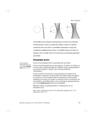 Μενού Προβολή
Εγχειρίδιο Αναφοράς για το The Geometer’s Sketchpad 193
Η μεσοκάθετος ενός τμήματος προσαρτημένου σε κύκλο είναι επιλεγμένη
και δημιουργείται το ίχνος της (αριστερά). Καθώς το άκρο του τμήματος
μετακινείται πάνω στον κύκλο, η μεσοκάθετος δημιουργεί το ίχνος μιας
υπερβολικής περιβάλλουσας (κέντρο). Η προσθήκη κίνησης στο άκρο του
τμήματος ώστε να κινηθεί πάνω στον κύκλο έχει ως αποτέλεσμα ομαλότερα
ίχνη (δεξιά).
Διαγραφή ιχνών
Αυτή η εντολή αφαιρεί όλα τα ορατά ίχνη από την οθόνη.Η συντόμευση
πληκτρολογίου για
την εντολή Διαγραφή
ιχνών είναι Ctrl+B.
Αυτή η εντολή διαγράφει όλα τα ίχνη αμέσως. Αν θέλετε να ελέγξετε το
αν και το πόσο γρήγορα θα σβήνουν σταδιακά τα ίχνη, χρησιμοποιήστε
την καρτέλα επιλογών ‘Χρώμα’ από το πλαίσιο διαλόγου
‘Προτιμήσεις’.
Αυτή η εντολή δεν στερεί από τα ιχνογραφούμενα αντικείμενα τη
δυνατότητα να αφήνουν νέα ίχνη επάνω στην οθόνη καθώς συνεχίζουν
να κινούνται. Για να στερήσετε από ένα αντικείμενο τη δυνατότητα
σχεδίασης νέου ίχνους του, πρέπει να επιλέξετε αυτό το αντικείμενο και
να αναιρέσετε τη σχεδίαση ίχνους για το αντικείμενο χρησιμοποιώντας
την εντολή Σχεδίαση ίχνους από το μενού Προβολή.
Μπορείτε επίσης να χρησιμοποιήσετε το πλήκτρο Esc για να
διαγράψετε ίχνη.
Βλέπε επίσης: Σχεδίαση ίχνους (σελ. 191), Προτιμήσεις χρώματος (σελ. 174),
Πλήκτρο Esc (σελ. 271)
 