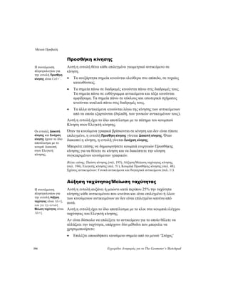 Μενού Προβολή
194 Εγχειρίδιο Αναφοράς για το The Geometer’s Sketchpad
Προσθήκη κίνησης
Αυτή η εντολή θέτει κάθε επιλεγμένο γεωμετρικό αντικείμενο σε
κίνηση.
Η συντόμευση
πληκτρολογίου για
την εντολή Προσθήκη
κίνησης είναι Ctrl+`. • Τα ανεξάρτητα σημεία κινούνται ελεύθερα στο επίπεδο, σε τυχαίες
κατευθύνσεις.
• Τα σημεία πάνω σε διαδρομές κινούνται πάνω στις διαδρομές τους.
Τα σημεία πάνω σε ευθύγραμμα αντικείμενα και τόξα κινούνται
αμφίδρομα. Τα σημεία πάνω σε κύκλους και εσωτερικά σχήματος
κινούνται κυκλικά πάνω στις διαδρομές τους.
• Τα άλλα αντικείμενα κινούνται λόγω της κίνησης των αντικείμενων
από τα οποία εξαρτώνται (δηλαδή, των γονικών αντικειμένων τους).
Αυτή η εντολή έχει το ίδιο αποτέλεσμα με το πάτημα του κουμπιού
Κίνηση στον Ελεγκτή κίνησης.
Όταν τα κινούμενα γραφικά βρίσκονται σε κίνηση και δεν είναι τίποτε
επιλεγμένο, η εντολή Προσθήκη κίνησης γίνεται Διακοπή κίνησης. Όταν
διακοπεί η κίνηση, η εντολή γίνεται Συνέχιση κίνησης.
Οι εντολές Διακοπή
κίνησης και Συνέχιση
κίνησης έχουν το ίδιο
αποτέλεσμα με το
κουμπί Διακοπή
στον Ελεγκτή
κίνησης.
Μπορείτε επίσης να δημιουργήσετε κουμπιά ενεργειών Προσθήκης
κίνησης για να θέτετε σε κίνηση και να διακόπτετε την κίνηση
συγκεκριμένων κινούμενων γραφικών.
Βλέπε επίσης: Παύση κίνησης (σελ. 195), Αύξηση/Μείωση ταχύτητας κίνησης
(σελ. 194), Ελεγκτής κίνησης (σελ. 51), Κουμπιά Προσθήκης κίνησης (σελ. 48),
Σχέσεις αντικειμένων: Γονικά αντικείμενα και θυγατρικά αντικείμενα (σελ. 11)
Αύξηση ταχύτητας/Μείωση ταχύτητας
Αυτή η εντολή αυξάνει ή μειώνει κατά περίπου 25% την ταχύτητα
κίνησης κάθε αντικειμένου που κινείται και είναι επιλεγμένο ή όλων
των κινούμενων αντικειμένων αν δεν είναι επιλεγμένο κανένα από
αυτά.
Η συντόμευση
πληκτρολογίου για
την εντολή Αύξηση
ταχύτητας είναι Alt+],
ενώ για την εντολή
Μείωση ταχύτητας είναι
Alt+[.
Αυτή η εντολή έχει το ίδιο αποτέλεσμα με το κλικ στα κουμπιά ελέγχου
ταχύτητας του Ελεγκτή κίνησης.
Αν είναι δύσκολο να επιλέξετε το αντικείμενο για το οποίο θέλετε να
αλλάξετε την ταχύτητα, υπάρχουν δύο μέθοδοι που μπορείτε να
χρησιμοποιήσετε:
• Επιλέξτε οποιοδήποτε κινούμενο σημείο από το μενού ‘Στόχος’
 