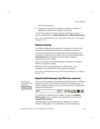 Μενού Προβολή
Εγχειρίδιο Αναφοράς για το The Geometer’s Sketchpad 195
στον Ελεγκτή κίνησης.
• Διακόψτε την κίνηση των κινούμενων γραφικών, επιλέξετε το
επιθυμητό αντικείμενο και συνεχίστε την κίνηση.
Αν δεν είναι επιλεγμένο κανένα κινούμενο αντικείμενο, αυτές οι
εντολές μετατρέπονται σε Αύξηση ταχύτητας όλων και Μείωση ταχύτητας όλων.
Βλέπε επίσης: Προσθήκη κίνησης (σελ. 194), Παύση κίνησης (σελ. 195), Ελεγκτής
κίνησης (σελ. 51)
Παύση κίνησης
Αν κινείται τουλάχιστον ένα επιλεγμένο αντικείμενο, αυτή η εντολή
σταματά την κίνηση κάθε επιλεγμένου κινούμενου αντικειμένου.
Αν δεν είναι επιλεγμένο κανένα αντικείμενο, αλλά τουλάχιστον ένα
αντικείμενο κινείται μέσα στο σχέδιο, αυτή η εντολή μετατρέπεται σε
Παύση κίνησης όλων και σταματά την κίνηση κάθε κινούμενου
αντικειμένου μέσα στο σχέδιο.
Αυτή η εντολή έχει το ίδιο αποτέλεσμα με το πάτημα του κουμπιού
Παύση στον Ελεγκτή κίνησης.
Μπορείτε επίσης να χρησιμοποιήσετε το πλήκτρο Esc για να
σταματήσετε την κίνηση όλων των κινούμενων γραφικών.
Βλέπε επίσης: Προσθήκη κίνησης (σελ. 194), Ελεγκτής κίνησης (σελ. 51), Πλήκτρο
Esc (σελ. 271)
Εμφάνιση/Απόκρυψη της Παλέτας κειμένου
Αυτή η εντολή εμφανίζει ή αποκρύπτει την Παλέτα κειμένου. Η Παλέτα
κειμένου σάς δίνει τη δυνατότητα να αλλάξετε τη γραμματοσειρά, το
μέγεθος γραμματοσειράς και το στυλ για την ετικέτα ή το κείμενο κάθε
επιλεγμένου αντικειμένου.
Η συντόμευση
πληκτρολογίου για
την εντολή
Εμφάνιση/Απόκρυψη
της Παλέτας κειμένου
είναι Shift+Ctrl+T.
Αν η παλέτα δεν εμφανίζεται στην οθόνη, η εντολή είναι Εμφάνιση
Παλέτας κειμένου, ενώ αν η παλέτα είναι εμφανισμένη, η εντολή είναι
Απόκρυψη Παλέτας κειμένου.
Χρησιμοποιήστε την καρτέλα επιλογών ‘Κείμενο’ στο πλαίσιο
διαλόγου ‘Προτιμήσεις’ για να καθορίσετε το αν θα εμφανίζεται
 