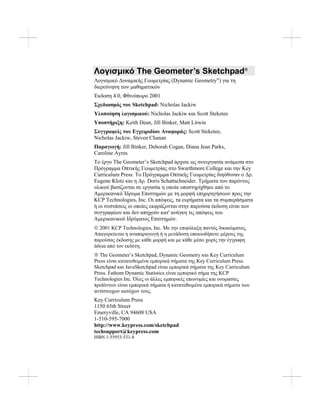Λογισμικό The Geometer’s Sketchpad®
Λογισμικό Δυναμικής Γεωμετρίας (Dynamic Geometry®
) για τη
διερεύνηση των μαθηματικών
Έκδοση 4.0, Φθινόπωρο 2001
Σχεδιασμός του Sketchpad: Nicholas Jackiw
Υλοποίηση λογισμικού: Nicholas Jackiw και Scott Steketee
Υποστήριξη: Keith Dean, Jill Binker, Matt Litwin
Συγγραφείς του Εγχειριδίου Αναφοράς: Scott Steketee,
Nicholas Jackiw, Steven Chanan
Παραγωγή: Jill Binker, Deborah Cogan, Diana Jean Parks,
Caroline Ayres
Το έργο The Geometer’s Sketchpad άρχισε ως συνεργασία ανάμεσα στο
Πρόγραμμα Οπτικής Γεωμετρίας στο Swarthmore College και την Key
Curriculum Press. Το Πρόγραμμα Οπτικής Γεωμετρίας διηύθυναν ο Δρ.
Eugene Klotz και η Δρ. Doris Schattschneider. Τμήματα του παρόντος
υλικού βασίζονται σε εργασία η οποία υποστηρίχθηκε από το
Αμερικανικό Ίδρυμα Επιστημών με τη μορφή επιχορηγήσεων προς την
KCP Technologies, Inc. Οι απόψεις, τα ευρήματα και τα συμπεράσματα
ή οι συστάσεις οι οποίες εκφράζονται στην παρούσα έκδοση είναι των
συγγραφέων και δεν απηχούν κατ' ανάγκη τις απόψεις του
Αμερικανικού Ιδρύματος Επιστημών.
© 2001 KCP Technologies, Inc. Με την επιφύλαξη παντός δικαιώματος.
Απαγορεύεται η αναπαραγωγή ή η μετάδοση οποιουδήποτε μέρους της
παρούσας έκδοσης με κάθε μορφή και με κάθε μέσο χωρίς την έγγραφη
άδεια από τον εκδότη.
® The Geometer’s Sketchpad, Dynamic Geometry και Key Curriculum
Press είναι κατατεθειμένα εμπορικά σήματα της Key Curriculum Press.
Sketchpad και JavaSketchpad είναι εμπορικά σήματα της Key Curriculum
Press. Fathom Dynamic Statistics είναι εμπορικό σήμα της KCP
Technologies Inc. Όλες οι άλλες εμπορικές επωνυμίες και ονομασίες
προϊόντων είναι εμπορικά σήματα ή κατατεθειμένα εμπορικά σήματα των
αντίστοιχων κατόχων τους.
Key Curriculum Press
1150 65th Street
Emeryville, CA 94608 USA
1-510-595-7000
http://www.keypress.com/sketchpad
techsupport@keypress.com
ISBN 1-55953-531-8
 
