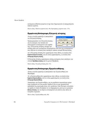 Μενού Προβολή
196 Εγχειρίδιο Αναφοράς για το The Geometer’s Sketchpad
αυτόματα η Παλέτα κειμένου ή όχι όταν δημιουργείτε ή επεξεργάζεστε
κάποια λεζάντα.
Βλέπε επίσης: Παλέτα κειμένου (σελ. 69), Προτιμήσεις κειμένου (σελ. 175)
Εμφάνιση/Απόκρυψη Ελεγκτή κίνησης
Αυτή η εντολή εμφανίζει ή αποκρύπτει
τον Ελεγκτή κίνησης.
Χρησιμοποιήστε τον Ελεγκτή κίνησης
για να ελέγξετε την κίνηση των
επιλεγμένων αντικειμένων στο σχέδιό
σας. Ο Ελεγκτής κίνησης ελέγχει την
κίνηση τόσο των κινούμενων αντικειμένων όσο και των αντικειμένων
που τίθενται σε κίνηση όταν πατήσετε κάποιο κουμπί Μετακίνησης.
Αν ο Ελεγκτής κίνησης δεν εμφανίζεται στην οθόνη, η εντολή είναι
Εμφάνιση Ελεγκτή κίνησης, ενώ αν είναι εμφανισμένος, η εντολή είναι
Απόκρυψη Ελεγκτή κίνησης.
Ο Ελεγκτής κίνησης εμφανίζεται επίσης αυτόματα όταν επιλέξετε την
εντολή Προσθήκη κίνησης από το μενού Προβολή.
Βλέπε επίσης: Ελεγκτής κίνησης (σελ. 51)
Εμφάνιση/Απόκρυψη Εργαλειοθήκης
Αυτή η εντολή εμφανίζει ή αποκρύπτει την Εργαλειοθήκη του
Sketchpad.
Αν η Εργαλειοθήκη δεν εμφανίζεται στην οθόνη, η εντολή είναι
Εμφάνιση Εργαλειοθήκης, ενώ αν είναι εμφανισμένη, η εντολή είναι
Απόκρυψη Εργαλειοθήκης.
Αποκρύψτε την Εργαλειοθήκη, για να κερδίσετε περισσότερο χώρο
όταν εργάζεστε σε ένα μεγάλο σχέδιο ή για να μην προκαλείται
απόσπαση της προσοχής λόγω των εργαλείων όταν θα έχετε τελειώσει
το σχέδιο το οποίο θα πρέπει να το διαχειρίζεστε μόνο με το εργαλείο
βέλους επιλογής για να σύρετε αντικείμενα ή να κάνετε κλικ πάνω σε
κουμπιά ενεργειών.
Βλέπε επίσης: Εργαλειοθήκη (σελ. 86)
 