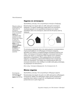 Μενού Κατασκευή
198 Εγχειρίδιο Αναφοράς για το The Geometer’s Sketchpad
Σημείου σε αντικείμενο
Προϋποθέσεις επιλογής: Ένα ή περισσότερα αντικείμενα διαδρομής.
Κατασκευάζει ένα σημείο πάνω σε κάθε επιλεγμένο αντικείμενο
διαδρομής. Το σημείο τοποθετείται τυχαία πάνω στο αντικείμενο.
Αργότερα μπορείτε να του προσθέσετε κίνηση ή να το σύρετε
οπουδήποτε πάνω στο αντικείμενο, αλλά αυτό δεν θα φεύγει από τη
διαδρομή.
Μπορείτε επίσης να
κατασκευάσετε ένα
σημείο πάνω σε
αντικείμενο
κάνοντας κλικ πάνω
του με το εργαλείο
σημείων ή με
οποιοδήποτε άλλο
εργαλείο το οποίο
κατασκευάζει σημεία
ως μέρος της
λειτουργίας του
(όπως το εργαλείο
διαβήτη και τα
εργαλεία σχεδίασης
ευθύγραμμων
αντικειμένων ή τα
περισσότερα
προσαρμοσμένα
εργαλεία).
Τα αντικείμενα διαδρομής πάνω στα οποία μπορείτε να κατασκευάσετε
σημεία περιλαμβάνουν τα ευθύγραμμα αντικείμενα (τμήματα,
ημιευθείες και ευθείες), τα καμπυλόγραμμα αντικείμενα (κύκλους και
τόξα), τα αντικείμενα εσωτερικού σχημάτων (εσωτερικά πολυγώνων,
κύκλων και τόξων), οι γεωμετρικοί τόποι σημείου και οι γραφικές
παραστάσεις συναρτήσεων. (Όταν χρησιμοποιείτε ένα εσωτερικό
σχήματος ως διαδρομή, η πραγματική διαδρομή είναι η περίμετρος
αυτού του εσωτερικού. Ένα σημείο που κατασκευάζεται πάνω στο
εσωτερικό πολυγώνου είναι ελεύθερο να κινηθεί κατά μήκος ολόκληρης
της περιμέτρου του πολυγώνου.)
Βλέπε επίσης: Αντικείμενα διαδρομής (σελ. 16), Αντικείμενα (σελ. 9)
Μέσου σημείου
Προϋποθέσεις επιλογής: Ένα ή περισσότερα ευθύγραμμα τμήματα.Η συντόμευση
πληκτρολογίου για
την εντολή Μέσου
σημείου είναι Ctrl+M.
Κατασκευάζει ένα σημείο στο μέσο του κάθε επιλεγμένου ευθύγραμμου
αντικειμένου. Καθώς ένα ευθύγραμμο τμήμα γίνεται μεγαλύτερο ή
μικρότερο (όταν σύρετε το άκρο του, για παράδειγμα), αντίστοιχα
μετακινείται και το μέσο σημείο του.
 
