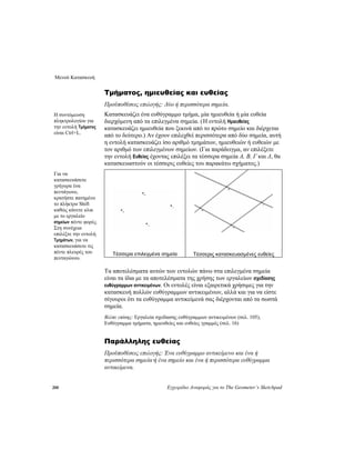 Μενού Κατασκευή
200 Εγχειρίδιο Αναφοράς για το The Geometer’s Sketchpad
Τμήματος, ημιευθείας και ευθείας
Προϋποθέσεις επιλογής: Δύο ή περισσότερα σημεία.
Κατασκευάζει ένα ευθύγραμμο τμήμα, μία ημιευθεία ή μία ευθεία
διερχόμενη από τα επιλεγμένα σημεία. (Η εντολή Ημιευθείας
κατασκευάζει ημιευθεία που ξεκινά από το πρώτο σημείο και διέρχεται
από το δεύτερο.) Αν έχουν επιλεχθεί περισσότερα από δύο σημεία, αυτή
η εντολή κατασκευάζει ίσο αριθμό τμημάτων, ημιευθειών ή ευθειών με
τον αριθμό των επιλεγμένων σημείων. (Για παράδειγμα, αν επιλέξετε
την εντολή Ευθείας έχοντας επιλέξει τα τέσσερα σημεία A, B, Γ και Δ, θα
κατασκευαστούν οι τέσσερις ευθείες του παρακάτω σχήματος.)
Η συντόμευση
πληκτρολογίου για
την εντολή Τμήματος
είναι Ctrl+L.
Τέσσερα επιλεγμένα σημεία Τέσσερις κατασκευασμένες ευθείες
Τα αποτελέσματα αυτών των εντολών πάνω στα επιλεγμένα σημεία
είναι τα ίδια με τα αποτελέσματα της χρήσης των εργαλείων σχεδίασης
ευθύγραμμων αντικειμένων. Οι εντολές είναι εξαιρετικά χρήσιμες για την
κατασκευή πολλών ευθύγραμμων αντικειμένων, αλλά και για να είστε
σίγουροι ότι τα ευθύγραμμα αντικείμενά σας διέρχονται από τα σωστά
σημεία.
Βλέπε επίσης: Εργαλεία σχεδίασης ευθύγραμμων αντικειμένων (σελ. 105),
Ευθύγραμμα τμήματα, ημιευθείες και ευθείες γραμμές (σελ. 16)
Για να
κατασκευάσετε
γρήγορα ένα
πεντάγωνο,
κρατήστε πατημένο
το πλήκτρο Shift
καθώς κάνετε κλικ
με το εργαλείο
σημείων πέντε φορές.
Στη συνέχεια
επιλέξτε την εντολή
Τμημάτων, για να
κατασκευάσετε τις
πέντε πλευρές του
πενταγώνου.
Παράλληλης ευθείας
Προϋποθέσεις επιλογής: Ένα ευθύγραμμο αντικείμενο και ένα ή
περισσότερα σημεία·ή ένα σημείο και ένα ή περισσότερα ευθύγραμμα
αντικείμενα.
 