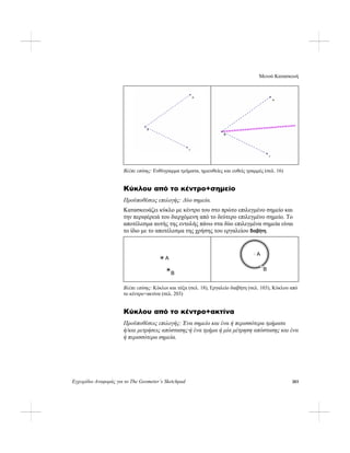 Μενού Κατασκευή
Εγχειρίδιο Αναφοράς για το The Geometer’s Sketchpad 203
Βλέπε επίσης: Ευθύγραμμα τμήματα, ημιευθείες και ευθείς γραμμές (σελ. 16)
Κύκλου από το κέντρο+σημείο
Προϋποθέσεις επιλογής: Δύο σημεία.
Κατασκευάζει κύκλο με κέντρο του στο πρώτο επιλεγμένο σημείο και
την περιφέρειά του διερχόμενη από το δεύτερο επιλεγμένο σημείο. Το
αποτέλεσμα αυτής της εντολής πάνω στα δύο επιλεγμένα σημεία είναι
το ίδιο με το αποτέλεσμα της χρήσης του εργαλείου διαβήτη.
A
B
B
A
Βλέπε επίσης: Κύκλοι και τόξα (σελ. 18), Εργαλείο διαβήτη (σελ. 103), Κύκλου από
το κέντρο+ακτίνα (σελ. 203)
Κύκλου από το κέντρο+ακτίνα
Προϋποθέσεις επιλογής: Ένα σημείο και ένα ή περισσότερα τμήματα
ή/και μετρήσεις απόστασης·ή ένα τμήμα ή μία μέτρηση απόστασης και ένα
ή περισσότερα σημεία.
 