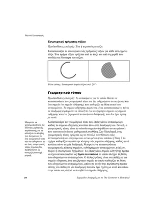 Μενού Κατασκευή
208 Εγχειρίδιο Αναφοράς για το The Geometer’s Sketchpad
Εσωτερικού τμήματος τόξου
Προϋποθέσεις επιλογής: Ένα ή περισσότερα τόξα.
Κατασκευάζει το εσωτερικό ενός τμήματος τόξου για κάθε επιλεγμένο
τόξο. Ένα τμήμα τόξου ορίζεται από το τόξο και από τη χορδή που
συνδέει τα δύο άκρα του τόξου.
Βλέπε επίσης: Εσωτερικού τομέα τόξου (σελ. 207)
Γεωμετρικού τόπου
Προϋποθέσεις επιλογής: Το αντικείμενο για το οποίο θέλετε να
κατασκευάσετε τον γεωμετρικό τόπο του (το οδηγούμενο αντικείμενο) και
ένα σημείο (το σημείο οδήγησης) που καθορίζει τη θέση αυτού του
αντικειμένου. Το σημείο οδήγησης πρέπει να είναι κατασκευασμένο πάνω
σε διαδρομή ή μπορείτε να επιλέξετε ένα ανεξάρτητο σημείο ως σημείο
οδήγησης και ένα ξεχωριστό αντικείμενο διαδρομής που δεν έχει σχέση
με αυτό.
Κατασκευάζει τον γεωμετρικό τόπο του επιλεγμένου αντικείμενου
καθώς το σημείο οδήγησης κινείται πάνω στη διαδρομή του. Γενικά, ο
γεωμετρικός τόπος είναι το σύνολο σημείων (ή άλλων αντικειμένων)
που ικανοποιεί κάποια μαθηματική συνθήκη. Στο Sketchpad, ένας
γεωμετρικός τόπος ορίζεται ως το σύνολο των θέσεων ενός
αντικειμένου (του οδηγούμενου αντικειμένου) του οποίου η θέση ή το
σχήμα καθορίζονται από την κίνηση ενός σημείου οδήγησης καθώς αυτό
κινείται πάνω σε μία διαδρομή. Μπορείτε να κατασκευάσετε
γεωμετρικούς τόπους σημείων, ευθύγραμμων αντικειμένων, κύκλων,
τόξων ή εσωτερικών σχημάτων. Το επιλεγμένο σημείο οδήγησης πρέπει
να έχει κατασκευαστεί ως Σημείο σε αντικείμενο το οποίο ελέγχει τη θέση
του οδηγούμενου αντικειμένου. Ο άλλος τρόπος είναι να επιλέξετε για
σημείο οδήγησης ένα ανεξάρτητο σημείο το οποίο καθορίζει τη θέση
του οδηγούμενου αντικειμένου, οπότε σε αυτήν την περίπτωση πρέπει
επίσης να επιλέξετε μία διαδρομή που δεν έχει σχέση με αυτό και πάνω
στην οποία να μπορεί να κινηθεί το σημείο οδήγησης.
Μπορείτε να
χρησιμοποιήσετε τις
ιδιότητες γραφικής
παράστασης για να
αλλάξετε το πλήθος
των δειγμάτων σε
ένα γεωμετρικό τόπο
και να καθορίσετε το
αν ένας γεωμετρικός
τόπος σημείου θα
προβάλλεται με
συνεχή ή ασυνεχή
μορφή.
 